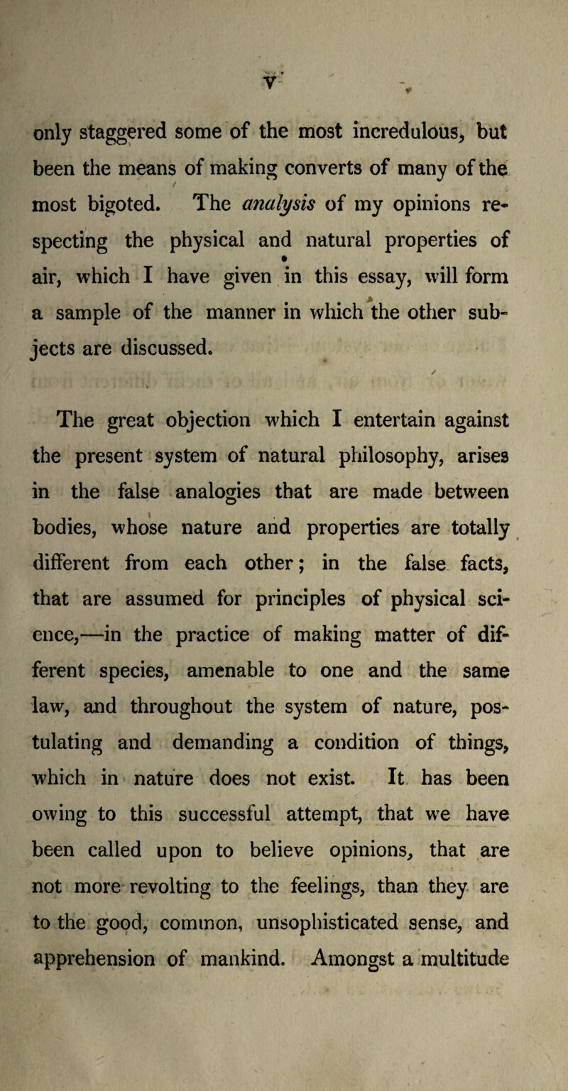 y only staggered some of the most incredulous, but been the means of making converts of many of the most bigoted. The analysis of my opinions re¬ specting the physical and natural properties of • air, which I have given in this essay, will form a sample of the manner in which the other sub¬ jects are discussed. The great objection which I entertain against the present system of natural philosophy, arises in the false analogies that are made between bodies, whose nature and properties are totally different from each other; in the false facts, that are assumed for principles of physical sci¬ ence,—in the practice of making matter of dif¬ ferent species, amenable to one and the same law, and throughout the system of nature, pos¬ tulating and demanding a condition of things, which in nature does not exist. It has been owing to this successful attempt, that we have been called upon to believe opinions, that are not more revolting to the feelings, than they are to the good, common, unsophisticated sense, and apprehension of mankind. Amongst a multitude