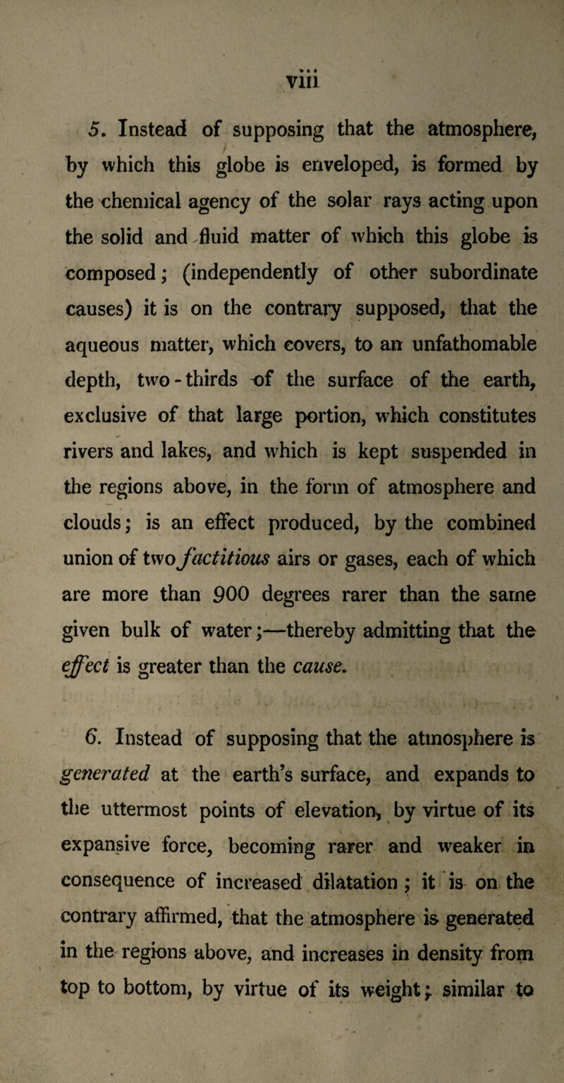 5. Instead of supposing that the atmosphere, by which this globe is enveloped, is formed by the chemical agency of the solar rays acting upon the solid and fluid matter of which this globe is composed; (independently of other subordinate causes) it is on the contrary supposed, that the aqueous matter, which covers, to an unfathomable depth, two-thirds of the surface of the earth, exclusive of that large portion, w^hich constitutes rivers and lakes, and which is kept suspended in the regions above, in the form of atmosphere and clouds; is an effect produced, by the combined union of two factitious airs or gases, each of which are more than 900 degrees rarer than the same given bulk of water;—thereby admitting that the effect is greater than the cause. 6. Instead of supposing that the atmosphere is generated at the earth’s surface, and expands to the uttermost points of elevation, by virtue of its expansive force, becoming rarer and weaker in consequence of increased dilatation ; it is on the contrary affirmed, that the atmosphere is generated in the regions above, and increases in density from top to bottom, by virtue of its weight \ similar to