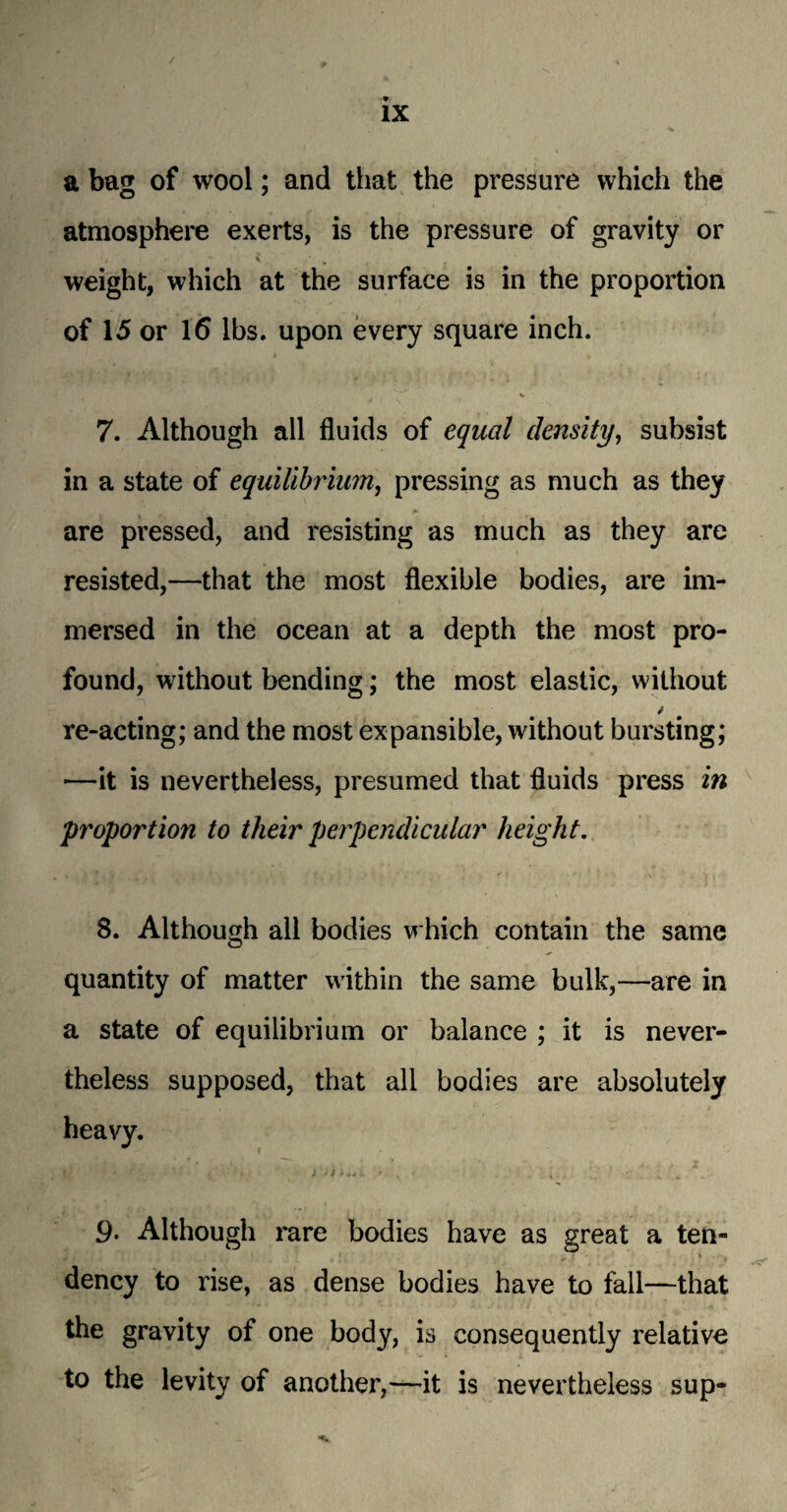 / ix a bag of wool; and that the pressure which the atmosphere exerts, is the pressure of gravity or weight, which at the surface is in the proportion of 15 or 16 lbs. upon every square inch. i • V 7. Although all fluids of equal density, subsist in a state of equilibrium, pressing as much as they are pressed, and resisting as much as they are resisted,—that the most flexible bodies, are im¬ mersed in the ocean at a depth the most pro¬ found, without bending; the most elastic, without / re-acting; and the most expansible, without bursting; —it is nevertheless, presumed that fluids press in proportion to their perpendicular height. 8. Although all bodies which contain the same quantity of matter within the same bulk,—are in a state of equilibrium or balance ; it is never¬ theless supposed, that all bodies are absolutely 9• Although rare bodies have as great a ten- i dency to rise, as dense bodies have to fall—that 4 - ■ * ' ,4 • • * A. A J* < - • t -n the gravity of one body, is consequently relative to the levity of another,—it is nevertheless sup-
