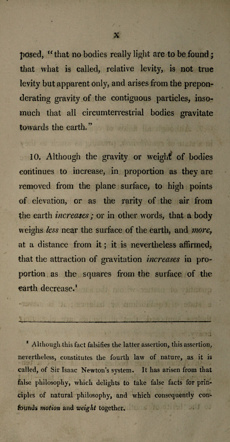 / X posed, u that no bodies really light are to be found; that what is called, relative levity, is not true levity but apparent only, and arises from the prepon¬ derating gravity of the contiguous particles, inso¬ much that all circumterrestrial bodies gravitate towards the earth. ” 10. Although the gravity or weight' of bodies continues to increase, in proportion as they are removed from the plane surface, to high points of elevation, or as the rarity of the air from the earth increases; or in other words, that a body weighs less near the surface of the earth, and more, at a distance from it; it is nevertheless affirmed, that the attraction of gravitation increases in pro¬ portion as the squares from the surface of the earth decrease.1 1 Although this fact falsifies the latter assertion, this assertion, nevertheless, constitutes the fourth law of nature, as it is called, of Sir Isaac Newton’s system. It has arisen from that false philosophy, which delights to take false facts for prin¬ ciples of natural philosophy, and which consequently con¬ founds motion and weight together.