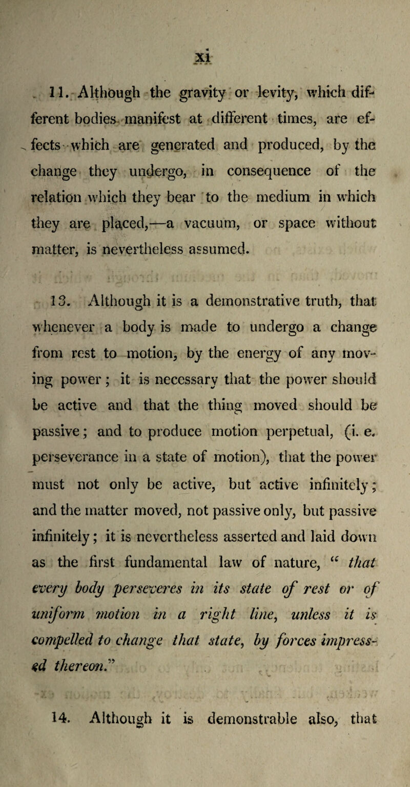 11. Although the gravity or levity, which dif¬ ferent bodies manifest at different times, are ef¬ fects which are generated and produced, by the change they undergo, in consequence of the relation which they bear to the medium in which they are placed,—a vacuum, or space without matter, is nevertheless assumed. 13. Although it is a demonstrative truth, that whenever a body is made to undergo a change from rest to motion, by the energy of any mov¬ ing power; it is necessary that the power should be active and that the thins; moved should be passive; and to produce motion perpetual, (i. e. perseverance in a state of motion), that the power must not only be active, but active infinitely; and the matter moved, not passive only, but passive infinitely; it is nevertheless asserted and laid down as the first fundamental law of nature, “ that every body perseveres in its state of rest or of uniform motion in a right line, unless it is compelled to change that state, by forces impress¬ ed thereon.” 14. Although it is demonstrable also, that