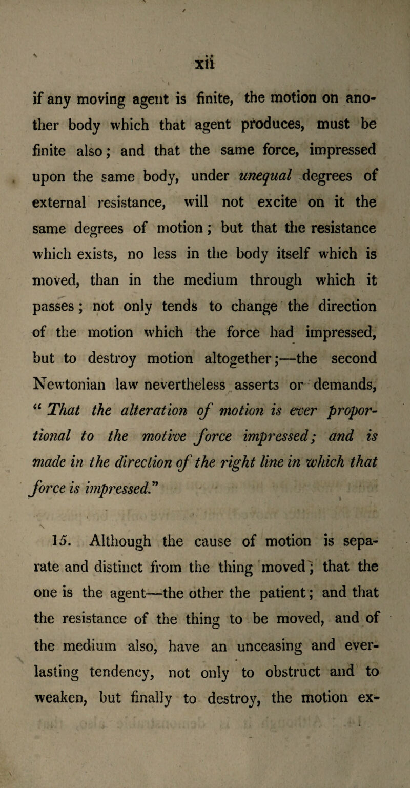 / if any moving agent is finite, the motion on ano¬ ther body which that agent produces, must be finite also; and that the same force, impressed upon the same body, under unequal degrees of external resistance, will not excite on it the same degrees of motion; but that the resistance which exists, no less in the body itself which is moved, than in the medium through which it passes; not only tends to change the direction of the motion which the force had impressed, but to destroy motion altogether;—the second Newtonian law nevertheless asserts or demands, a That the alteration of motion is ever propor¬ tional to the motive force impressed; and is made in the direction of the right line in which that force is impressed ■ < . V . \ t \ 1 15. Although the cause of motion is sepa¬ rate and distinct from the thing moved) that the one is the agent—the other the patient; and that the resistance of the thins to be moved, and of the medium also, have an unceasing and ever¬ lasting tendency, not only to obstruct and to weaken, but finally to destroy, the motion ex-