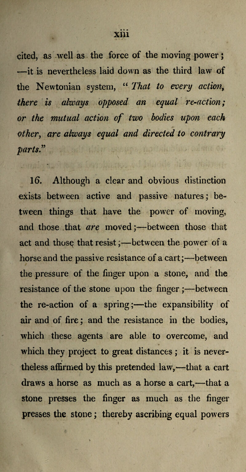 Xlll I cited, as well as the force of the moving power; —it is nevertheless laid down as the third law of the Newtonian system, “ That to every action, there is always opposed an equal re-action; or the mutual action of two bodies upon each other, are always equal and directed to contrary parts T 16. Although a clear and obvious distinction exists between active and passive natures; be¬ tween things that have the power of moving, and those that are moved;—between those that act and thosq that resist;—between the power of a horse and the passive resistance of a cart;—between the pressure of the finger upon a stone, and the resistance of the stone upon the finger ;—between the re-action of a spring;—the expansibility of air and of fire; and the resistance in the bodies, which these agents are able to overcome, and which they project to great distances ; it is never- 4 theless affirmed by this pretended law,—that a cart draws a horse as much as a horse a cart,—that a stone presses the finger as much as the finger presses the stone; thereby ascribing equal powers