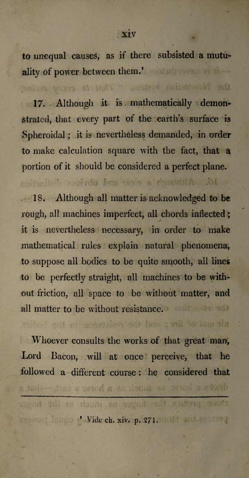 to unequal causes, as if there subsisted a mutu¬ ality of power between them.1 .. v r i* ' ** ■ A i, * * /, . ■' ■>. • f 17. Although it is mathematically demon* strated, that every part of the earth’s surface is Spheroidal; it is nevertheless demanded, in order to make calculation square with the fact, that a portion of it should be considered a perfect plane. * « r * • f f ' i kl i * I . 'f -?;m . / P . • '* f i\J : * * 18. Although all matter is acknowledged to be rough, all machines imperfect, all chords inflected; it is nevertheless necessary, in order to make mathematical rules explain natural phenomena, to suppose all bodies to be quite smooth, all lines to be perfectly straight, all machines to be with¬ out friction, all space to be without matter, and all matter to be without resistance. Whoever consults the works of that great man, Lord Bacon, will at once perceive, that he followed a different course: he considered that * Vide ch, xiv. p. 2JI.