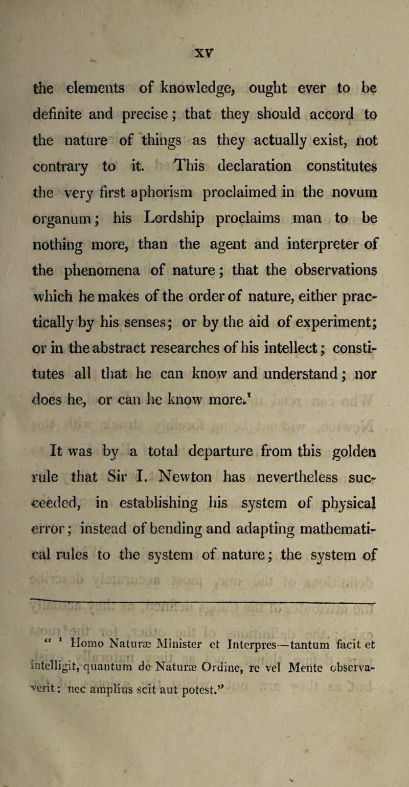 the elements of knowledge, ought ever to be definite and precise; that they should accord to the nature of things as they actually exist, not contrary to it. This declaration constitutes the very first aphorism proclaimed in the novum organum; his Lordship proclaims man to be nothing more, than the agent and interpreter of the phenomena of nature; that the observations which he makes of the order of nature, either prac¬ tically by his senses; or by the aid of experiment; or in the abstract researches of his intellect; consti¬ tutes all that he can know and understand; nor does he, or can he know more*1 It wras by a total departure from this golden rule that Sir I. Newton has nevertheless suc¬ ceeded, in establishing his system of physical error; instead of bending and adapting mathemati¬ cal rules to the system of nature; the system of “ 1 Homo Naturm Minister et Interpres—tantum facit et « • • i . f \ # »* , , intelligit, quantum de Naturag Ordine, re vel Monte cbserva- ■verit: nec amplius scit aut potest.’*