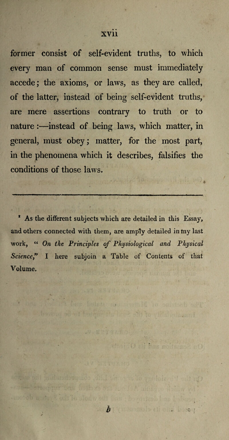 former consist of self-evident truths, to ■which every man of common sense must immediately accede; the axioms, or laws, as they are called, of the latter, instead of being self-evident truths, are mere assertions contrary to truth or to nature :—instead of being laws, w7hich matter, in general, must obey; matter, for the most part, in the phenomena which it describes, falsifies the conditions of those laws. 1 As the different subjects which are detailed in this Essay, and others connected with them, are amply detailed in my last work, <c On the Principles of Physiological and Physical Sciencef I here subjoin a Table of Contents of that Volume.