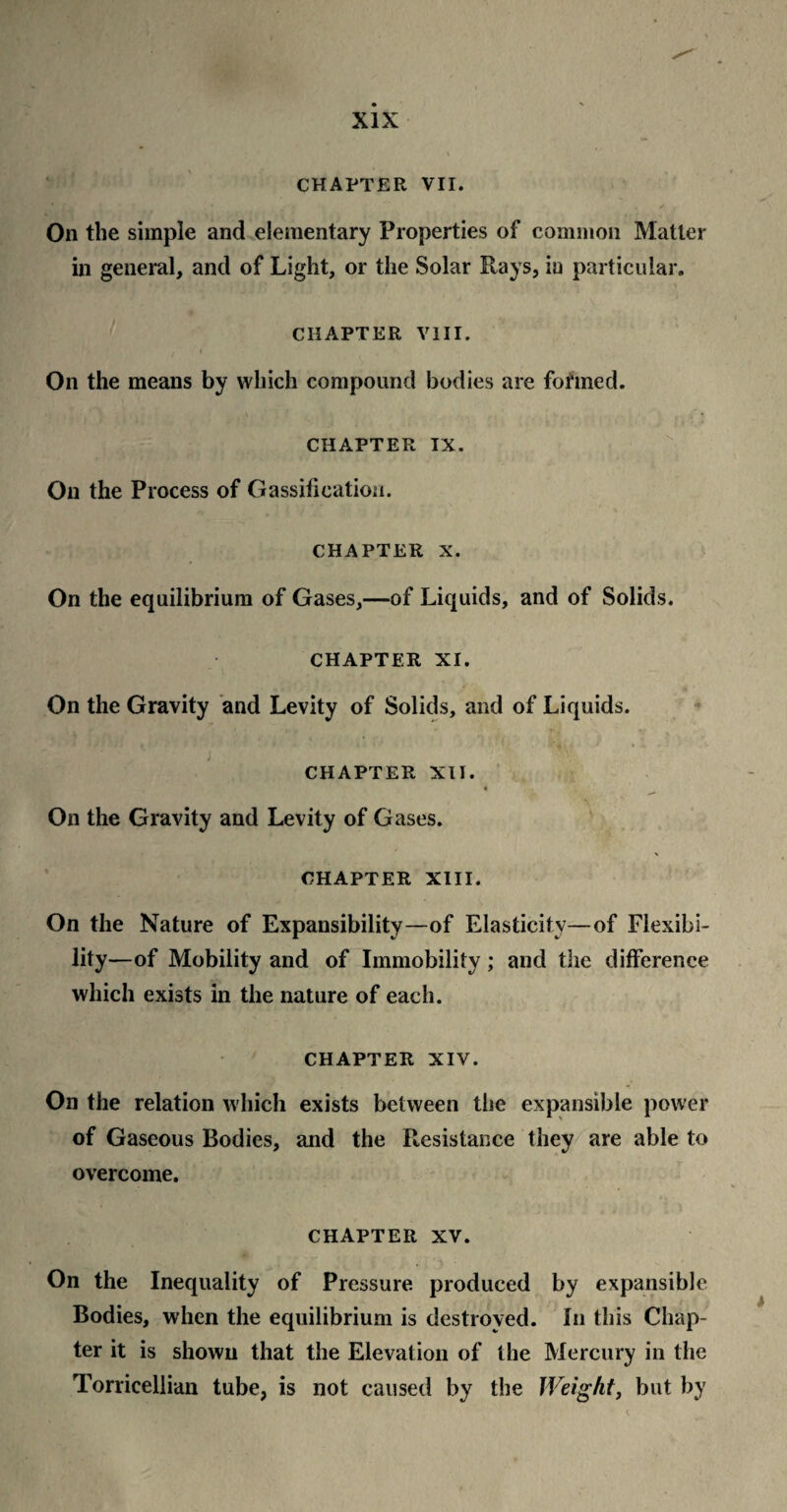 CHAPTER VII. • . , / On the simple and elementary Properties of common Matter in general, and of Light, or the Solar Rays, in particular. CHAPTER VIII. On the means by which compound bodies are formed. CHAPTER IX. On the Process of Gassificatiou. CHAPTER X. On the equilibrium of Gases,—of Liquids, and of Solids. CHAPTER XI. On the Gravity and Levity of Solids, and of Liquids. chapter xu. On the Gravity and Levity of Gases. \ CHAPTER XIII. On the Nature of Expansibility—of Elasticity—of Flexibi¬ lity—of Mobility and of Immobility ; and the difference which exists in the nature of each. CHAPTER XIV. On the relation which exists between the expansible power of Gaseous Bodies, and the Resistance they are able to overcome. CHAPTER xv. On the Inequality of Pressure produced by expansible Bodies, when the equilibrium is destroyed. In this Chap¬ ter it is shown that the Elevation of the Mercury in the Torricellian tube, is not caused by the Weight, but by