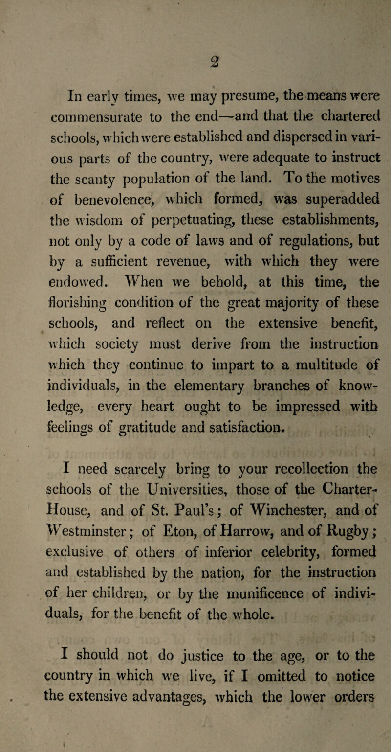 In early times, we may presume, the means were commensurate to the end—-and that the chartered schools, which were established and dispersed in vari¬ ous parts of the country, were adequate to instruct the scanty population of the land. To the motives of benevolence, which formed, was superadded the w isdom of perpetuating, these establishments, not only by a code of laws and of regulations, but by a sufficient revenue, with wdiich they were endowed. When we behold, at this time, the florishing condition of the great majority of these schools, and reflect on the extensive benefit, which society must derive from the instruction which they continue to impart to a multitude of individuals, in the elementary branches of know¬ ledge, every heart ought to be impressed with feelings of gratitude and satisfaction. I need scarcely bring to your recollection the schools of the Universities, those of the Charter^ House, and of St. Paul’s; of Winchester, and of Westminster; of Eton, of Harrow, and of Rugby; exclusive of others of inferior celebrity, formed and established by the nation, for the instruction of her children, or by the munificence of indivi¬ duals, for the benefit of the wrhole. I should not do justice to the age, or to the country in which we live, if I omitted to notice the extensive advantages, which the lower orders i