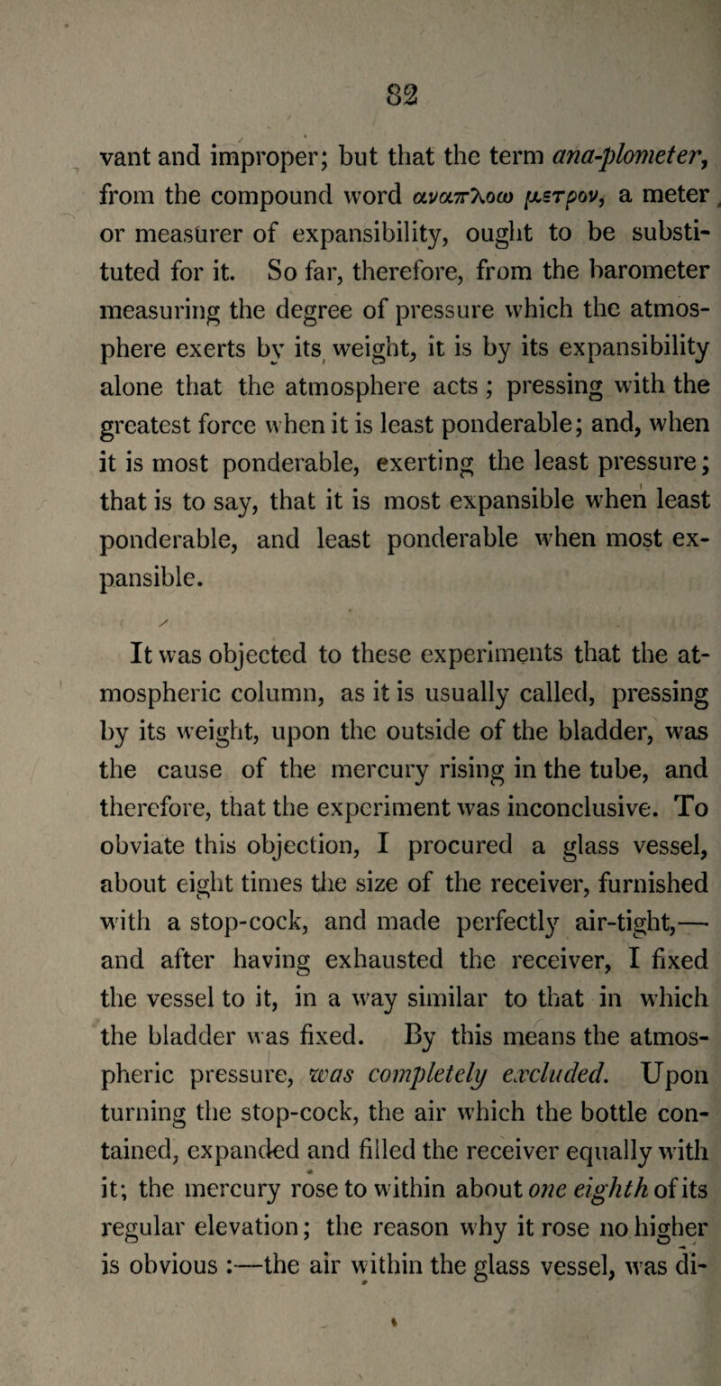 vant and improper; but that the term ana-plometer, from the compound word olvoc7tKoco [xsrpov, a meter, or measurer of expansibility, ought to be substi¬ tuted for it. So far, therefore, from the barometer measuring the degree of pressure which the atmos¬ phere exerts by its weight, it is by its expansibility alone that the atmosphere acts; pressing with the greatest force when it is least ponderable; and, when it is most ponderable, exerting the least pressure; that is to say, that it is most expansible when least ponderable, and least ponderable when most ex¬ pansible. It was objected to these experiments that the at¬ mospheric column, as it is usually called, pressing by its weight, upon the outside of the bladder, was the cause of the mercury rising in the tube, and therefore, that the experiment was inconclusive. To obviate this objection, I procured a glass vessel, about eight times the size of the receiver, furnished with a stop-cock, and made perfect^ air-tight,—• and after having exhausted the receiver, I fixed the vessel to it, in a way similar to that in which the bladder was fixed. By this means the atmos¬ pheric pressure, was completely excluded. Upon turning the stop-cock, the air which the bottle con¬ tained, expanded and filled the receiver equally with * it; the mercury rose to within about one eighth of its regular elevation; the reason why it rose no higher is obvious :—the air within the glass vessel, was di- %