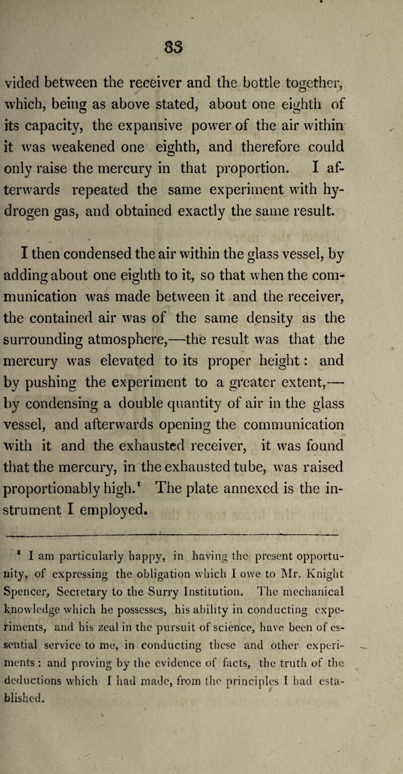 vided between the receiver and the bottle together, which, being as above stated, about one eighth of its capacity, the expansive power of the air within it was weakened one eighth, and therefore could only raise the mercury in that proportion. I af¬ terwards repeated the same experiment with hy¬ drogen gas, and obtained exactly the same result. I then condensed the air within the glass vessel, by adding about one eighth to it, so that when the com¬ munication was made between it and the receiver, the contained air was of the same density as the surrounding atmosphere,—the result was that the mercury was elevated to its proper height: and by pushing the experiment to a greater extent,— by condensing a double quantity of air in the glass vessel, and afterwards opening the communication with it and the exhausted receiver, it was found that the mercury, in the exhausted tube, wras raised proportionably high.1 The plate annexed is the in¬ strument I employed. 1 I am particularly happy, in having the present opportu¬ nity, of expressing the obligation which I owe to Mr. Knight Spencer, Secretary to the Surry Institution. The mechanical knowledge which he possesses, his ability in conducting expe¬ riments, and his zeal in the pursuit of science, have been of es¬ sential service to me, in conducting these and other experi¬ ments : and proving by the evidence of facts, the truth of the deductions which I had made, from the principles I had esta¬ blished.