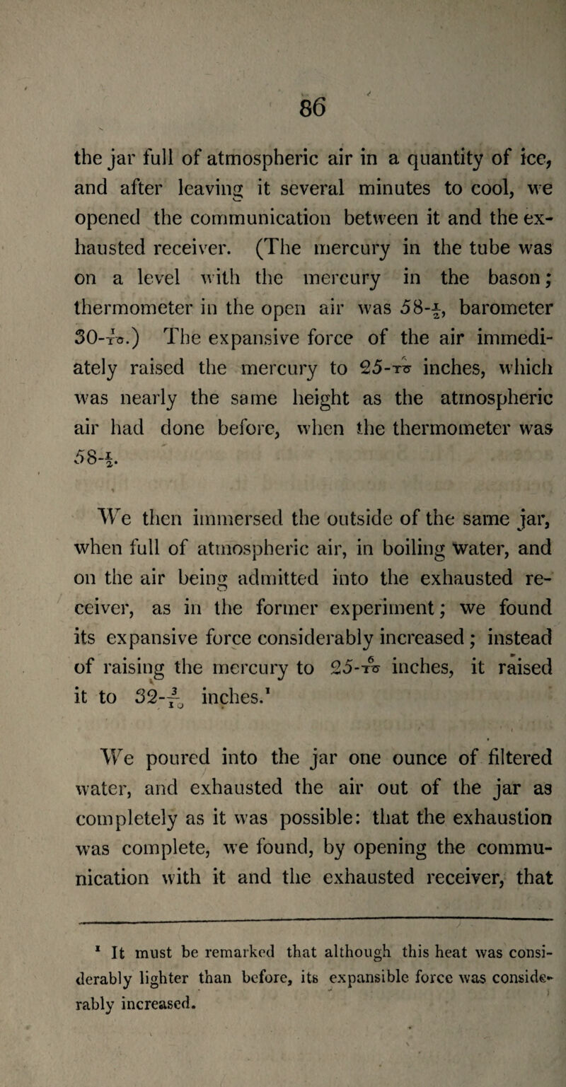 the jar full of atmospheric air in a quantity of ice, and after leaving it several minutes to cool, we opened the communication between it and the ex¬ hausted receiver. (The mercury in the tube was on a level with the mercury in the bason; thermometer in the open air was 58-*, barometer 30-to.) The expansive force of the air immedi¬ ately raised the mercury to 25-t*t inches, which was nearly the same height as the atmospheric air had done before, when the thermometer was 58-§. We then immersed the outside of the same jar, when full of atmospheric air, in boiling water, and on the air being admitted into the exhausted re¬ ceiver, as in the former experiment; we found its expansive force considerably increased ; instead of raising the mercury to 25--ns inches, it raised it to 32-/, inches.1 , ■* V I We poured into the jar one ounce of filtered water, and exhausted the air out of the jar as completely as it was possible: that the exhaustion was complete, we found, by opening the commu¬ nication with it and the exhausted receiver, that 1 It must be remarked that although this heat was consi¬ derably lighter than before, its expansible force was conside¬ rably increased.