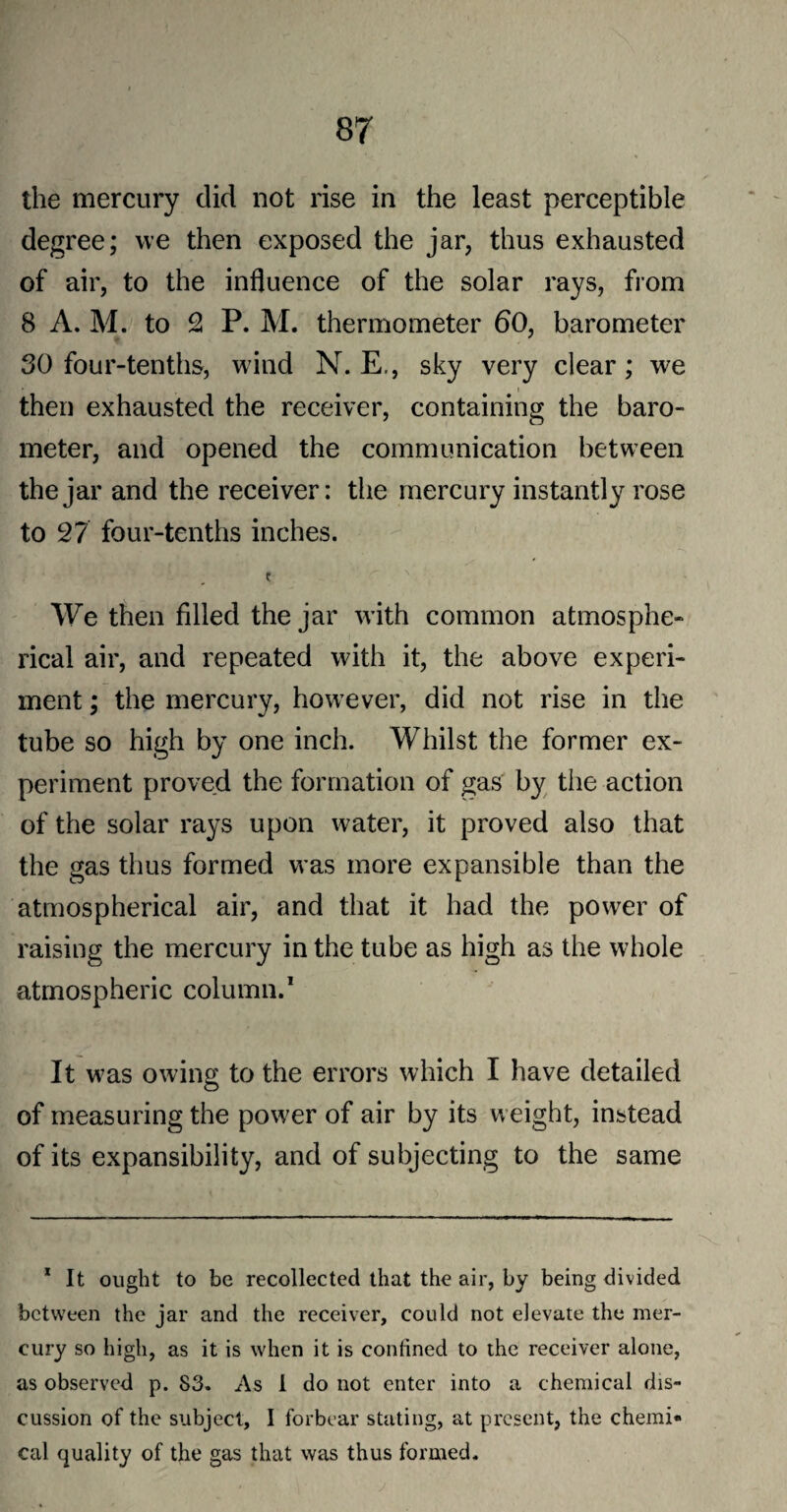 the mercury did not rise in the least perceptible degree; we then exposed the jar, thus exhausted of air, to the influence of the solar rays, from 8 A. M. to 2 P. M. thermometer 60, barometer 30 four-tenths, wind N. E., sky very clear; we i then exhausted the receiver, containing the baro¬ meter, and opened the communication between the jar and the receiver: the mercury instantly rose to 27 four-tenths inches. We then filled the jar with common atmosphe¬ rical air, and repeated with it, the above experi¬ ment ; the mercury, however, did not rise in the tube so high by one inch. Whilst the former ex¬ periment proved the formation of gas by the action of the solar rays upon water, it proved also that the gas thus formed was more expansible than the atmospherical air, and that it had the power of raising the mercury in the tube as high as the whole atmospheric column.1 It was owing to the errors which I have detailed of measuring the power of air by its weight, instead of its expansibility, and of subjecting to the same 1 It ought to be recollected that the air, by being divided between the jar and the receiver, could not elevate the mer¬ cury so high, as it is when it is confined to the receiver alone, as observed p. S3. As I do not enter into a chemical dis¬ cussion of the subject, I forbear stating, at present, the chemi* cal quality of the gas that was thus formed.