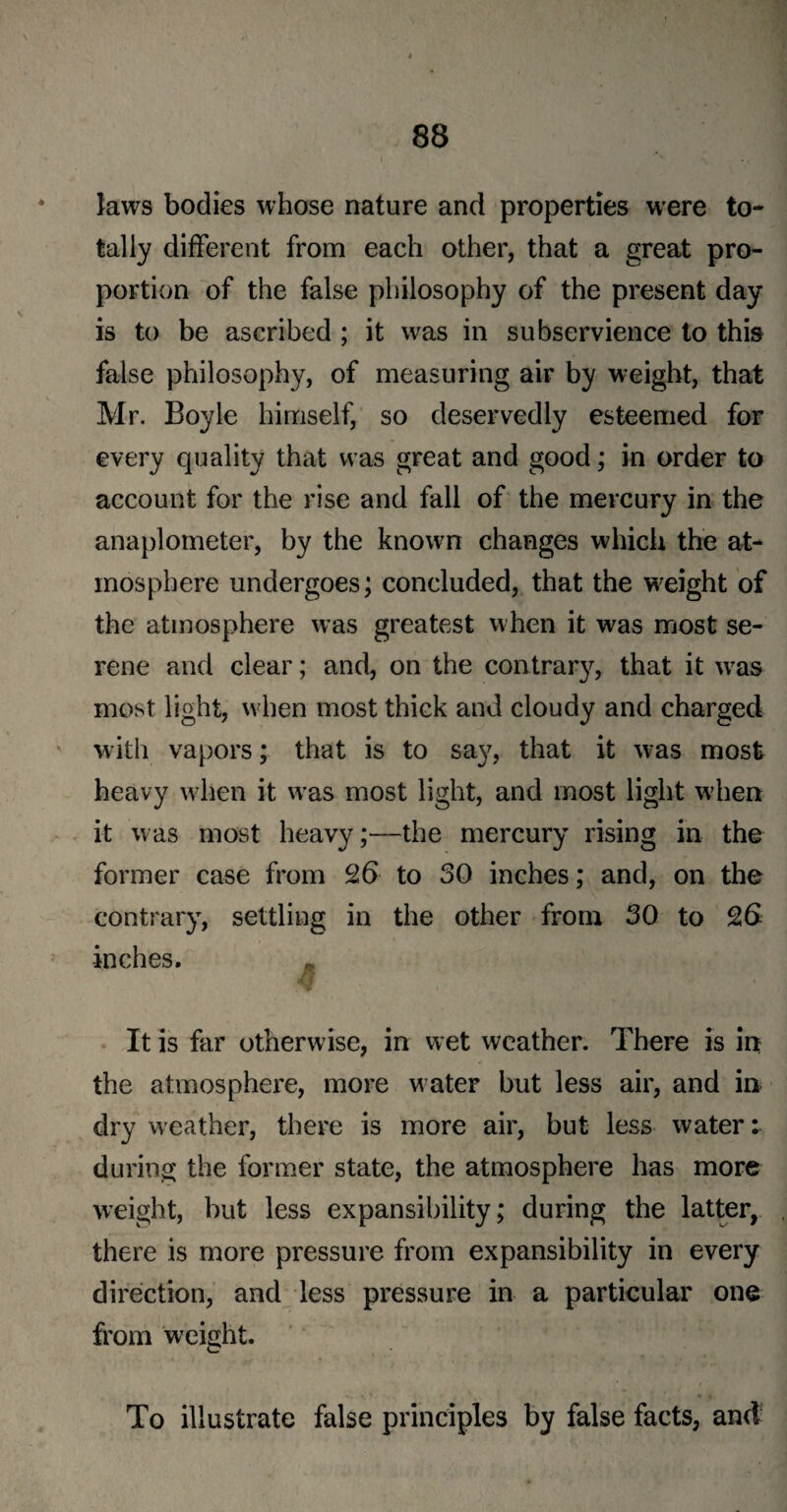 laws bodies whose nature and properties were to¬ tally different from each other, that a great pro¬ portion of the false philosophy of the present day is to be ascribed ; it was in subservience to this false philosophy, of measuring air by w-eight, that Mr. Boyle himself, so deservedly esteemed for every quality that was great and good; in order to account for the rise and fall of the mercury in the anaplometer, by the known changes which the at¬ mosphere undergoes; concluded, that the weight of the atmosphere was greatest when it was most se¬ rene and clear; and, on the contrar}7, that it wras most light, when most thick and cloudy and charged with vapors; that is to say, that it was most heavy when it was most light, and most light when it was most heavy;—the mercury rising in the former case from 26 to 30 inches; and, on the contrary, settling in the other from 30 to 26 inches. . IM It is far otherwise, in wet weather. There is in the atmosphere, more water but less air, and in dry weather, there is more air, but less water: during the former state, the atmosphere has more weight, but less expansibility; during the latter, there is more pressure from expansibility in every direction, and less pressure in a particular one from weight. To illustrate false principles by false facts, and