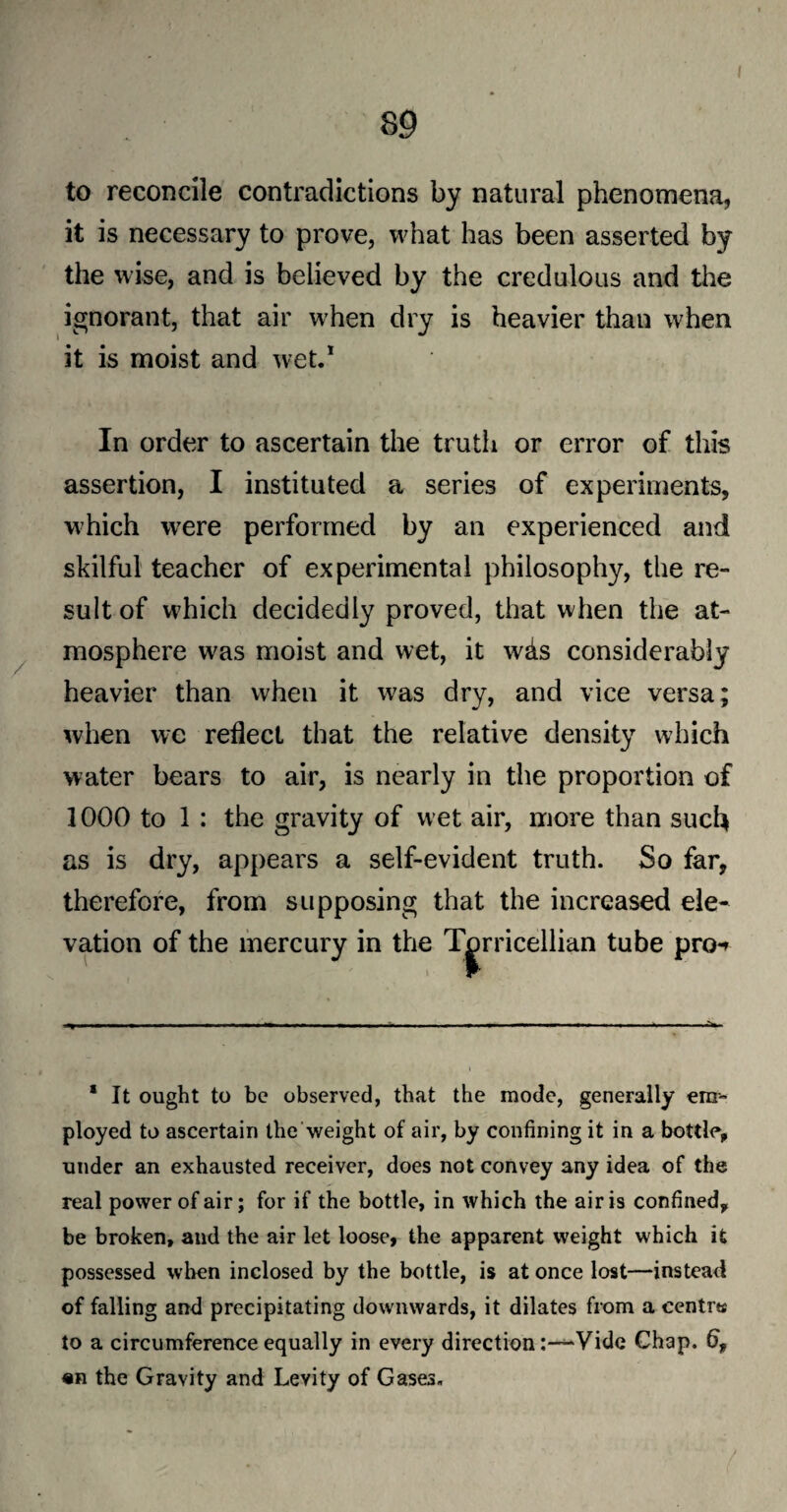 89 to reconcile contradictions by natural phenomena, it is necessary to prove, what has been asserted by the wise, and is believed by the credulous and the ignorant, that air when dry is heavier than when it is moist and wet.1 / In order to ascertain the truth or error of this assertion, I instituted a series of experiments, which were performed by an experienced and skilful teacher of experimental philosophy, the re¬ sult of which decidedly proved, that when the at¬ mosphere was moist and wet, it whs considerably heavier than when it w?as dry, and vice versa; when wc reflect that the relative density which water bears to air, is nearly in the proportion of 1000 to 1 : the gravity of wet air, more than such as is dry, appears a self-evident truth. So far, therefore, from supposing that the increased ele¬ vation of the mercury in the Torricellian tube pro-> 1 It ought to be observed, that the mode, generally em¬ ployed to ascertain the weight of air, by confining it in a bottle, under an exhausted receiver, does not convey any idea of the real power of air; for if the bottle, in which the air is confined, be broken, and the air let loose, the apparent weight which it possessed when inclosed by the bottle, is at once lost—instead of falling and precipitating downwards, it dilates from a centre to a circumference equally in every direction:—Vide Chap. 6f «n the Gravity and Levity of Gases. /