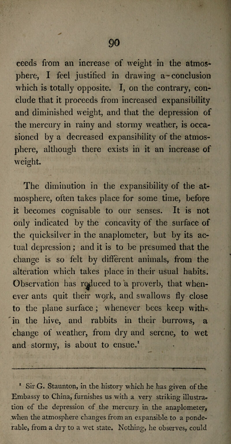ceeds from an increase of weight in the atmos¬ phere, I feel justified in drawing a-conclusion which is totally opposite. I, on the contrary, con¬ clude that it proceeds from increased expansibility and diminished weight, and that the depression of the mercury in rainy and stormy weather, is occa¬ sioned by a decreased expansibility of the atmos¬ phere, although there exists in it an increase of weight. The diminution in the expansibility of the at¬ mosphere, often takes place for some time, before it becomes cognisable to our senses. It is not only indicated by the concavity of the surface of the quicksilver in the anaplometer, but by its ac¬ tual depression; and it is to be presumed that the change is so felt by different animals, from the alteration which takes place in their usual habits. ^ - Observation has reduced to a proverb, that when¬ ever ants quit their work, and swallows fly close to the plane surface; whenever bees keep with-, in the hive, and rabbits in their burrows, a change of weather, from dry and serene, to wet and stormy, is about to ensue.1 1 Sir G. Staunton, in the history which he has given of the Embassy to China, furnishes us with a very striking illustra¬ tion of the depression of the mercury in the anaplometer, when the atmosphere changes from an expansible to a ponde¬ rable, from a dry to a wet state. Nothing, he observes, could