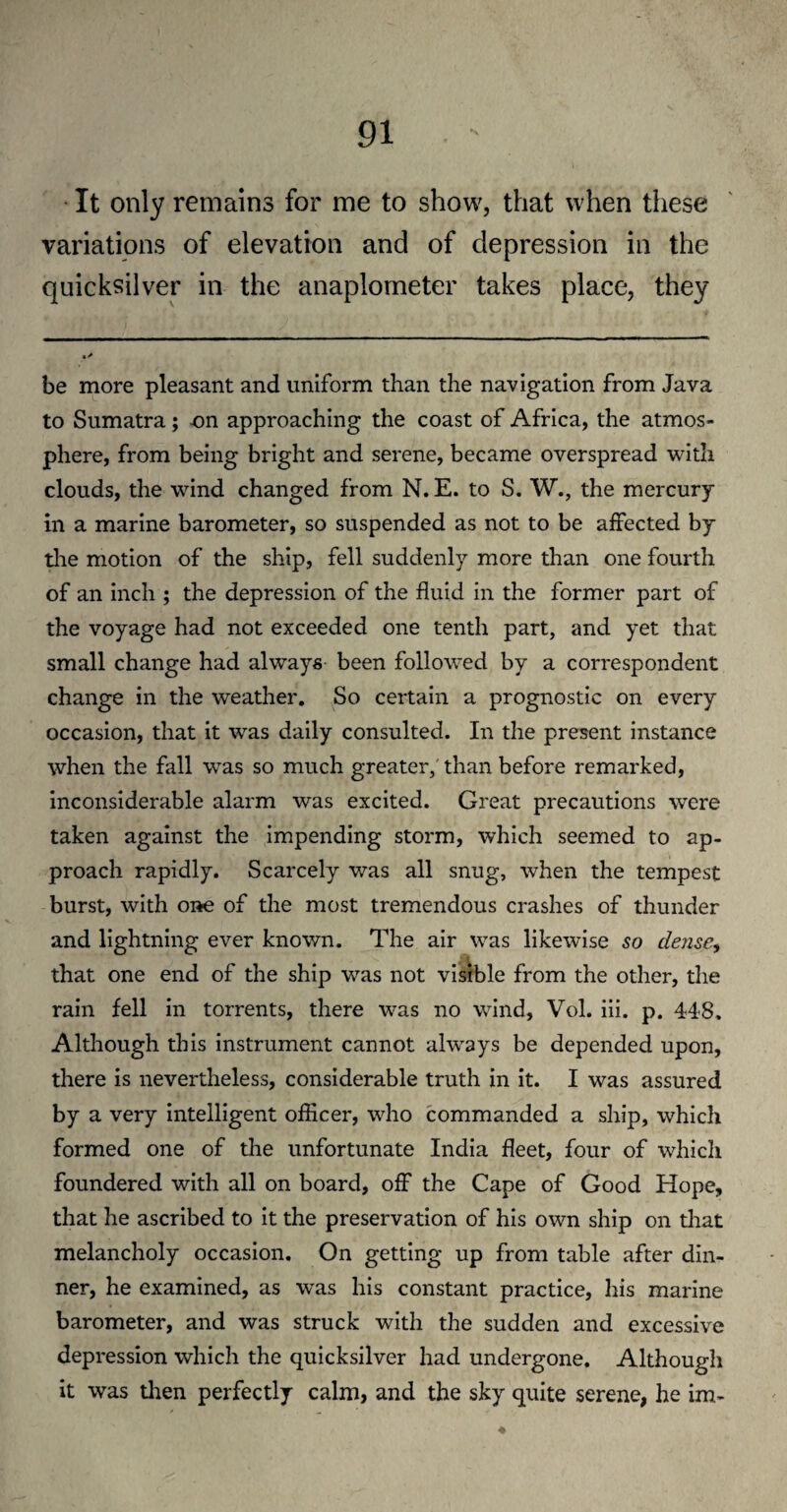 It only remains for me to show, that when these variations of elevation and of depression in the quicksilver in the anaplometer takes place, they be more pleasant and uniform than the navigation from Java to Sumatra; -on approaching the coast of Africa, the atmos¬ phere, from being bright and serene, became overspread with clouds, the wind changed from N. E. to S. W., the mercury in a marine barometer, so suspended as not to be affected by the motion of the ship, fell suddenly more than one fourth of an inch ; the depression of the fluid in the former part of the voyage had not exceeded one tenth part, and yet that small change had always been followed by a correspondent change in the weather. So certain a prognostic on every occasion, that it was daily consulted. In the present instance when the fall was so much greater, than before remarked, inconsiderable alarm was excited. Great precautions were taken against the impending storm, which seemed to ap¬ proach rapidly. Scarcely wras all snug, when the tempest burst, with one of the most tremendous crashes of thunder and lightning ever known. The air was likewise so dense, that one end of the ship was not visible from the other, the rain fell in torrents, there w7as no wind, Vol. iii. p. 448. Although this instrument cannot always be depended upon, there is nevertheless, considerable truth in it. I was assured by a very intelligent officer, who commanded a ship, which formed one of the unfortunate India fleet, four of which foundered with all on board, off the Cape of Good Hope, that he ascribed to it the preservation of his own ship on that melancholy occasion. On getting up from table after din¬ ner, he examined, as was his constant practice, his marine barometer, and was struck with the sudden and excessive depression which the quicksilver had undergone. Although it was then perfectly calm, and the sky quite serene, he im-