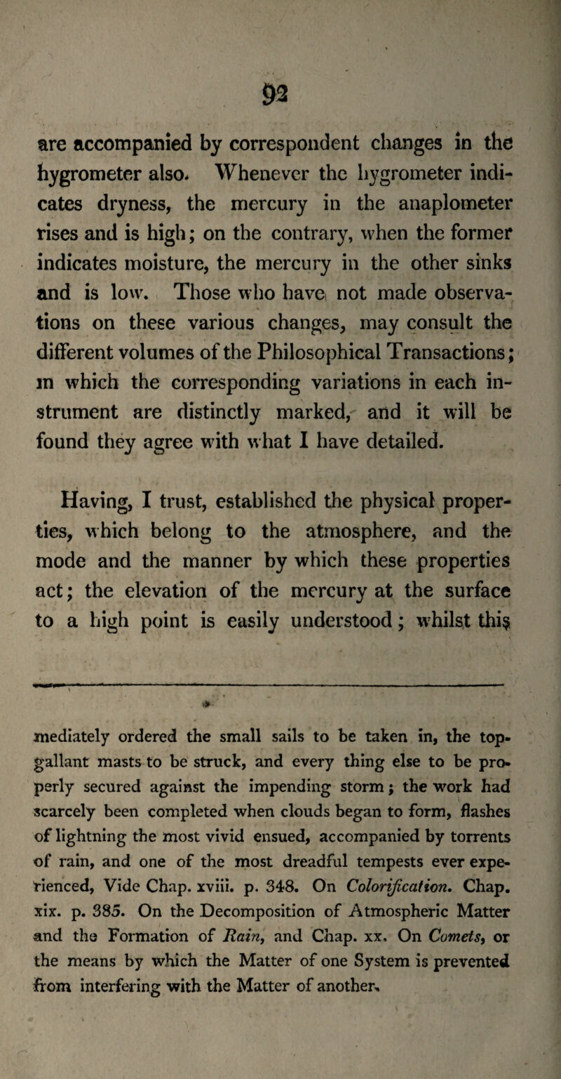 m are accompanied by correspondent changes in the hygrometer also* Whenever the hygrometer indi¬ cates dryness, the mercury in the anaplometer rises and is high; on the contrary, when the former indicates moisture, the mercury in the other sinks and is low. Those who have not made observa¬ tions on these various changes, may consult the different volumes of the Philosophical Transactions; in which the corresponding variations in each in¬ strument are distinctly marked, and it will be found they agree with what I have detailed. Having, I trust, established the physical proper¬ ties, which belong to the atmosphere, and the mode and the manner by which these properties act; the elevation of the mercury at the surface to a high point is easily understood; whilst thi$ ^ - 1 T , 1-1 ' n : ; **■ ' mediately ordered the small sails to be taken in, the top¬ gallant masts to be struck, and every thing else to be pro¬ perly secured against the impending storm; the work had scarcely been completed when clouds began to form, flashes of lightning the most vivid ensued, accompanied by torrents of rain, and one of the most dreadful tempests ever expe¬ rienced, Vide Chap, xviii. p. 348. On Colorification. Chap, xix. p. 385. On the Decomposition of Atmospheric Matter and the Formation of Rain, and Chap, xx. On Comets, or the means by which the Matter of one System is prevented from interfering with the Matter of another.