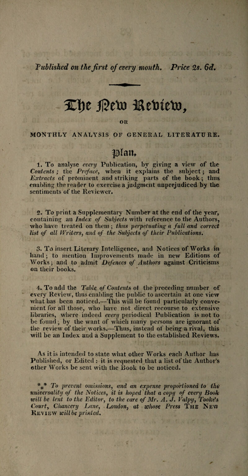 Published on the first of every month. Price 2s. 6d. 3D)e ii^etu I&ebteto, OR MONTHLY ANALYSIS OF GENERAL LITERATURE. plait. 1. To analyse every Publication, by giving a view of the Contents; the Preface, when it explains the subject; and Extracts of prominent and striking parts of the book; thus enabling the reader to exercise a judgment unprejudiced by the sentiments of the Reviewer. 2. To print a Supplementary Number at the end of the year, containing an Index of Subjects with reference to the Authors, who have treated on them ; thus perpetuating « full and correct list of all Writers, and of the Subjects of their Publications. 5. To insert Literary Intelligence, and Notices of Works in hand; to mention Improvements made in new Editions of Works; and to admit Defences of Authors against Criticisms on their books. 4. To add the Table of Contents ot the preceding number of every Review, thus enabling the public to ascertain at one view what has been noticed.—This will be found particularly conve¬ nient for all those, who have not direct recourse to extensive libraries, where indeed every periodical Publication is not to be found, by the want of which many persons are ignorant of the review of their works.—Thus, instead of being a rival, this will be an Index and a Supplement to the established Reviews. As it is intended to state what other Works each Author lias Published, or Edited : it is requested that a list of the Author’s other Works be sent with the Book to be noticed. *** 1° prevent omissions, and an expense proportioned to the universality of the Notices, it is hoped that a copy of every Book mill be lent to the Editor, to the care of Mr. A. J. Vulpy, Cooke's Courty Chancery Lane, London} at whose Press The New Revievv will be printed.