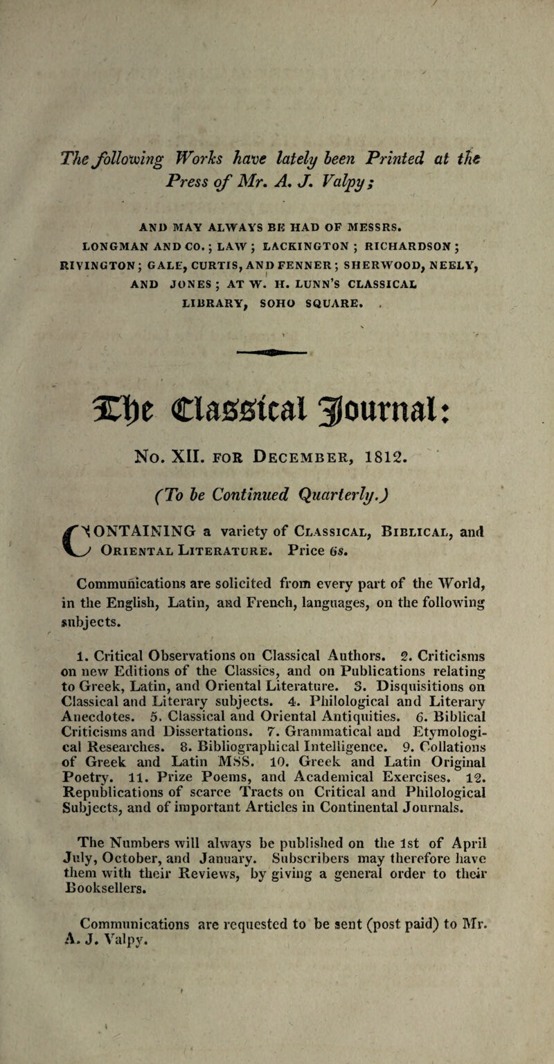 The following Works have lately been Printed at the Press of Mr. A. J. Valjpy ; AND MAY ALWAYS BK HAD OF MESSRS. LONGMAN AND CO.; LAW ; LACKINGTON ; RICHARDSON ; RIVINGTON; GALE, CURTIS, AND FENNER ; SHERWOOD, NEELY, AND JONES; AT W. H. LUNN’S CLASSICAL LIBRARY, SOHO SQUARE. . %\yt Clascal journal: No. XII. for December, 1812. (To be Continued Quarterly.) CCONTAINING a variety of Classical, Biblical, and J Oriental Literature. Price (is. Communications are solicited from every part of the World, in the English, Latin, and French, languages, on the following subjects. 1. Critical Observations on Classical Authors. 2. Criticisms on new Editions of the Classics, and on Publications relating to Greek, Latin, and Oriental Literature. 3. Disquisitions on Classical and Literary subjects. 4. Philological and Literary Anecdotes. 5. Classical and Oriental Antiquities. 6. Biblical Criticisms and Dissertations. 7. Grammatical and Etymologi¬ cal Researches. 8. Bibliographical Intelligence. 9. Collations of Greek and Latin 'MSS. 10. Greek and Latin Original Poetry. 11. Prize Poems, and Academical Exercises. 12. Republications of scarce Tracts on Critical and Philological Subjects, and of important Articles in Continental Journals. The Numbers will always be published on the 1st of April July, October, and January. Subscribers may therefore have them with their Reviews, by giving a general order to their Booksellers. Communications are requested to be sent (post paid) to Mr. A. J. Valpy.