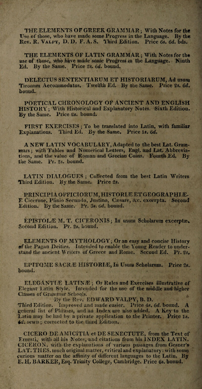 THE ELEMENTS OF GREEK GRAMMAR; With Notes for th« Use of those, who have made some Progress in the Language. By the Rev. R. Valpy, D. D. F. A. S. Third Edition. Price 6s. 6d. bds. THE ELEMENTS OF LATIN GRAMMAR ; With Notes for the use of those, who have made some Progress hr the Language. Ninth Ed. By the Same. Price 2s. 6d. bound. DELECTUS SENTENTIARUM ET HISTORIARUM, Ad usum Tironum Accommodatus. Twelfth Ed. By the Same. Price 2s. 6d, bound. POETICAL CHRONOLOGY OF ANCIENT AND ENGLISH HISTORY ; With Historical and Explanatory Notes. Sixth Edition. By the Same. Price Us. bound. FIRST EXERCISES ; To be translated into Latin, with familiar Explanations. Third Ed. By the Same. Price Is. 6d. A NEW LATIN VOCABULARY, Adapted to the best Lat. Gram¬ mars ; with Tables and Numerical Letters, Engl, and Lat. Abbrevia¬ tions, ami the value of Roman and Grecian Coins. Fourth Ed. By the Same. Pr. 2s. bound. LATIN DIALOGUES ; Collected from the best Latin Writers Third Edition. By the Same. Price 2s. PRINCIPIAOFFICIORUM, HISTORIC ETGEOGRAPHIjE- E Cicerone, Plinio Secundo, Justino, Csesare, &c. excerpta. Second Edition. By the Same. Pr. 3s. 6d. bound. EPISTOE/E M. T. CICERONIS; In usum Scliolarum excerptae* Second Edition. Pr. 2s. bound. ELEMENTS OF MYTHOLOGY; Oran easy and concise History •f the Pagan Deities. Intended to enable the Young Reader to under¬ stand the ancient Writers of Greece and Rome. Second Ed. Pr. 2s, EPITOME SACK#: HISTORI/E, In Usum Scliolarum. Price 2s. bound. ELEGANTIiE LATIN jE ; Or Rules and Exercises illustrative of Elegant Latin Style. Intended for the use of the middle and higher Classes of Grammar Schools. Bv the Rev. EDWARD VALPY', B. D. Third Edition. Improved and made easier. Price 4s. 6d. bound. A general list of Pbrase3, and an Index are also added. A Key to the Latin may be had by a private application to the Printer. Price Is. ♦d. sewn ; corrected to the third Edition. CICERO DE AMICITIA et DE SENECTUTE, from the Text of Ernesli, with ail his Notes, and citations from his INDEX LATIN. CICERON. with the explanations of various passages from Gesner’s- LAT. THES. much original matter, critical and explanatory: with some furious matter on the affinity of different languages to the Latin. By E. H. BARKER, Esq. Trinity College, Cambridge. Price 6s. bound.