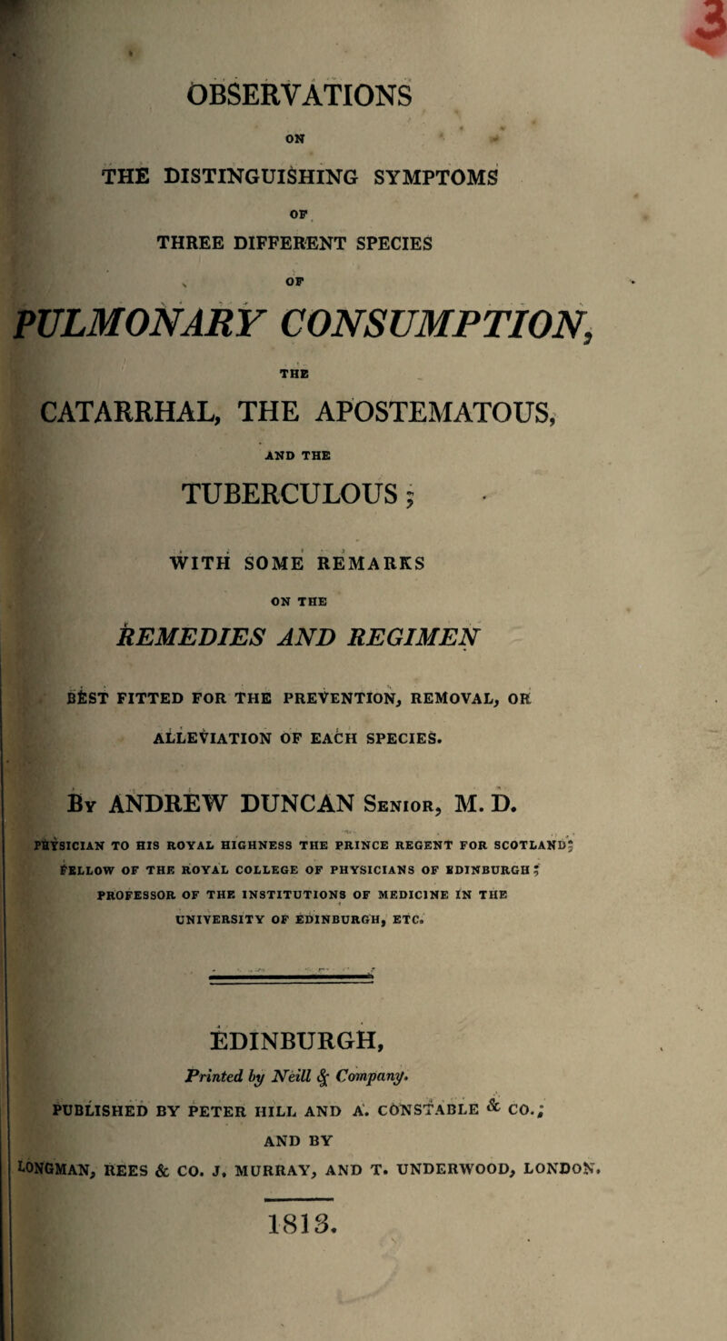 OBSERVATIONS on - THE DISTINGUISHING SYMPTOMS OF THREE DIFFERENT SPECIES „ OF PULMONARY CONSUMPTION, THE CATARRHAL, THE APOSTEMATOUS, AND THE TUBERCULOUS j WITH SOME REMARKS ON THE REMEDIES AND REGIMEN BfiST FITTED FOR THE PREVENTION, REMOVAL, OR ALLEVIATION OF EAOH SPECIES. By ANDREW DUNCAN Senior, M. D. PHYSICIAN TO HIS ROYAL HIGHNESS THE PRINCE REGENT FOR SCOTLAND* Fellow of the royal college of physicians of Edinburgh:; PROFESSOR OF THE INSTITUTIONS OF MEDICINE IN THE UNIVERSITY OF EDINBURGH, ETC. EDINBURGH, Printed by Neill Company. PUBLISHED BY PETER HILL AND A. CONSTABLE & CO.; AND BY Longman, rees & co. j, Murray, and t. underwood, London. 1813.