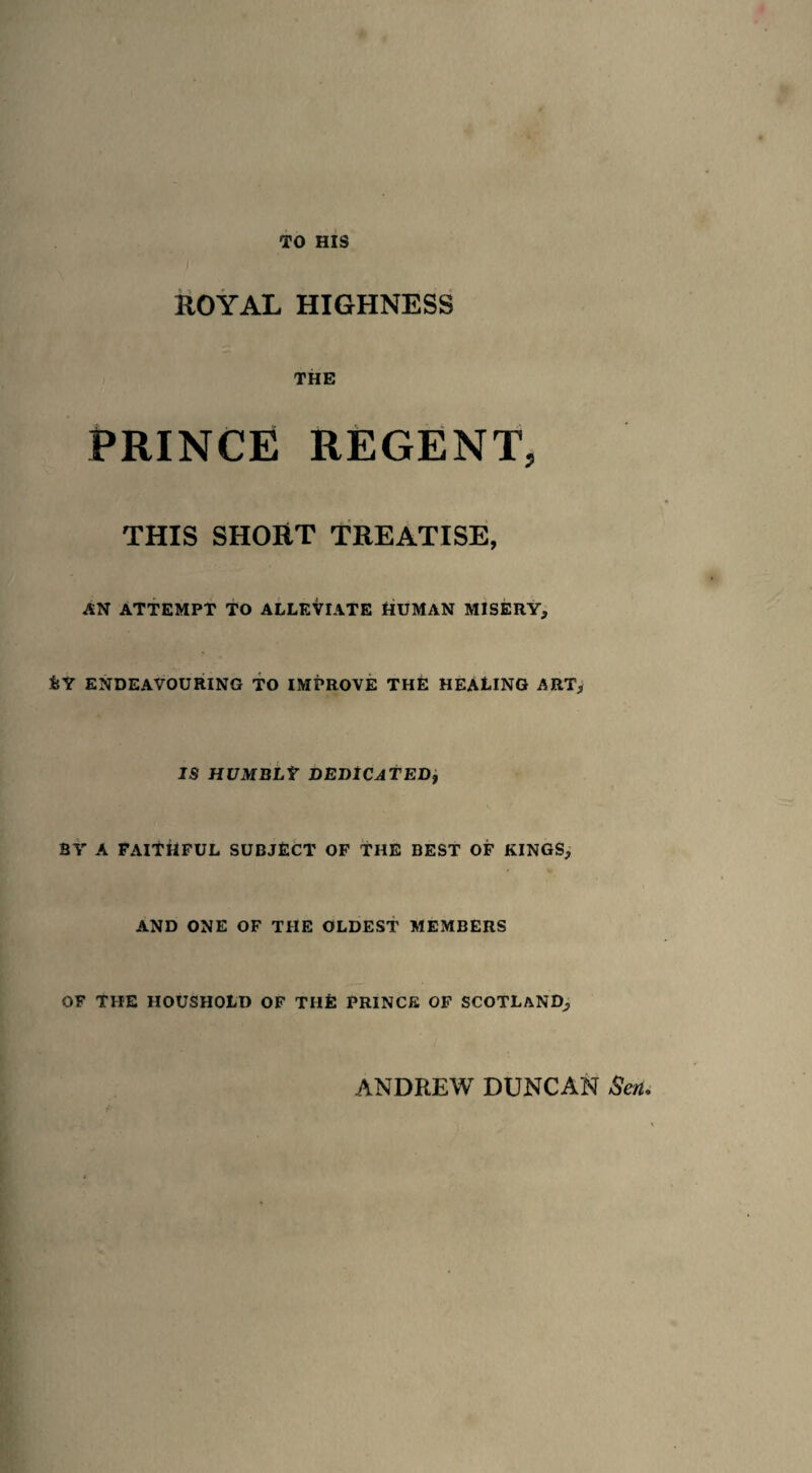 TO HIS ROYAL HIGHNESS THE PRINCE REGENT, THIS SHOUT TREATISE, AN ATTEMPT TO ALLEVIATE HUMAN MISERY, IsY ENDEAVOURING TO IMPROVE THE HEALING ART, IS HUMBLY DEDICATED, BY A FAITHFUL SUBJECT OF THE BEST OF KINGS, AND ONE OF THE OLDEST MEMBERS OF THE HOUSHOLD OF THE PRINCE OF SCOTLAND,,