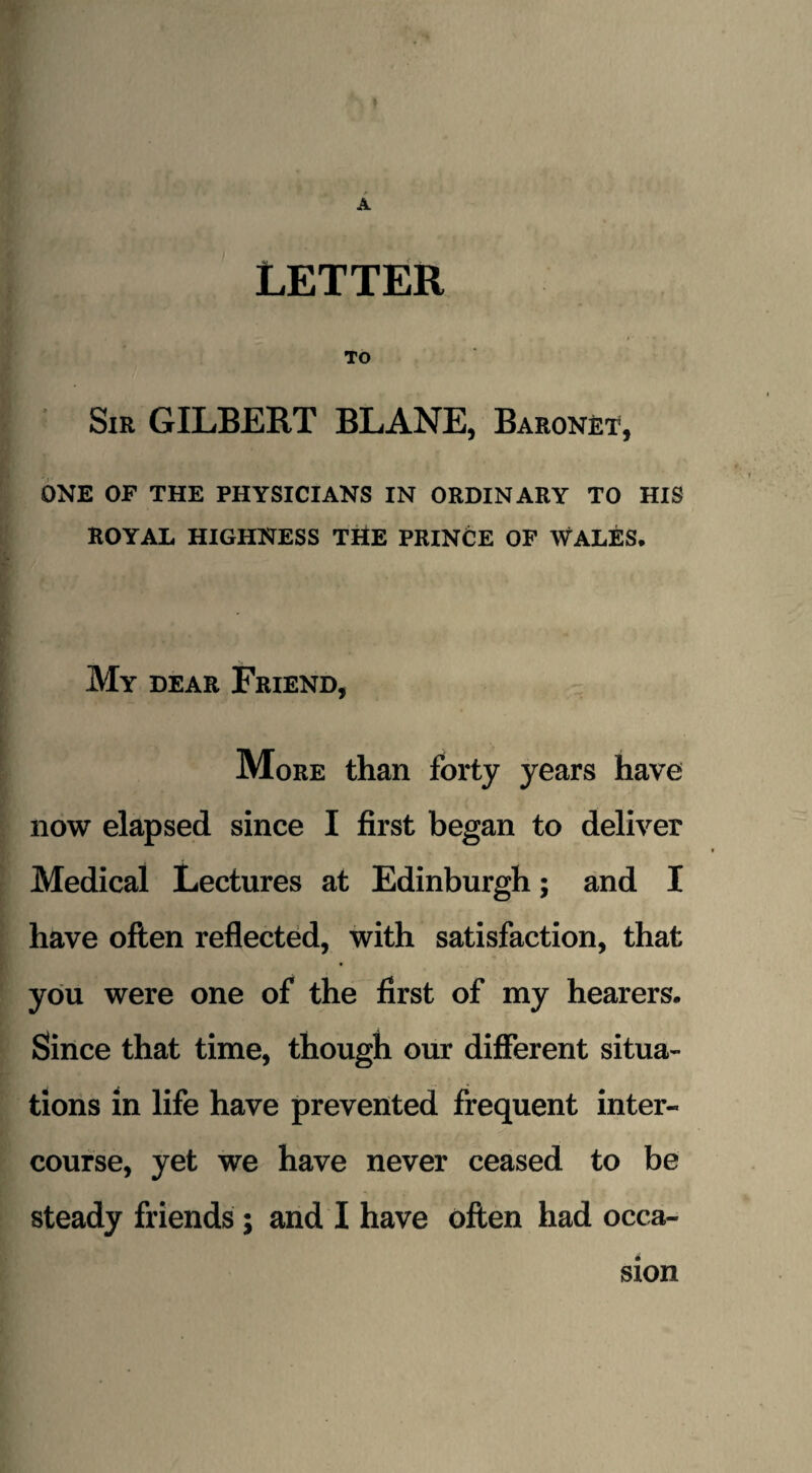 LETTER To Sir GILBERT BLANE, Baronet, ONE OF THE PHYSICIANS IN ORDINARY TO HIS ROYAL HIGHNESS THE PRINCE OF WALES. My dear Friend, More than forty years have now elapsed since I first began to deliver Medical Lectures at Edinburgh; and I have often reflected, with satisfaction, that you were one of the first of my hearers. Since that time, though our different situa¬ tions in life have prevented frequent inter¬ course, yet we have never ceased to be steady friends ; and I have often had occa¬ sion