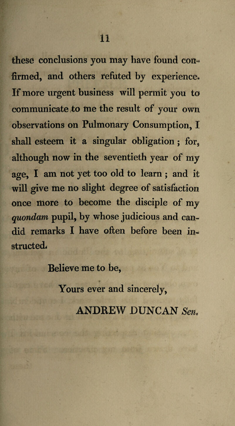 11 these conclusions you may have found con¬ firmed, and others refuted by experience. If more urgent business will permit you to communicate to me the result of your own observations on Pulmonary Consumption, I shall esteem it a singular obligation; for, although now in the seventieth year of my age, I am not yet too old to learn ; and it will give me no slight degree of satisfaction once more to become the disciple of my quondam pupil, by whose judicious and can¬ did remarks I have often before been in¬ structed* Believe me to be, Yours ever and sincerely,