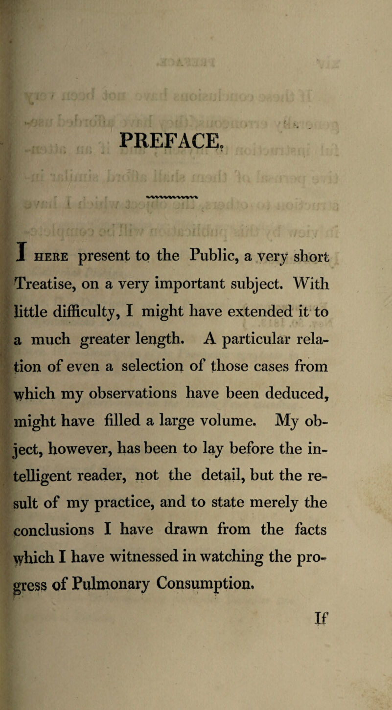 PREFACE. . ^ ' ‘ Jf » - J J * 4 f i I here present to the Public, a very short Treatise, on a very important subject. With little difficulty, I might have extended it to a much greater length. A particular rela¬ tion of even a selection of those cases from which my observations have been deduced, might have filled a large volume. My ob¬ ject, however, has been to lay before the in¬ telligent reader, not the detail, but the re¬ sult of my practice, and to state merely the conclusions I have drawn from the facts which I have witnessed in watching the pro¬ gress of Pulmonary Consumption. If