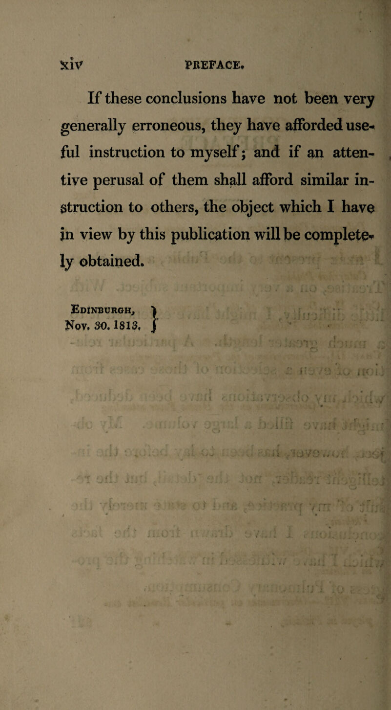 If these conclusions have not been very generally erroneous, they have afforded use-< ful instruction to myself; and if an atten¬ tive perusal of them shall afford similar in¬ struction to others, the object which I have in view by this publication will be complete* ly obtained. Edinburgh, Nov, 30.1813. j