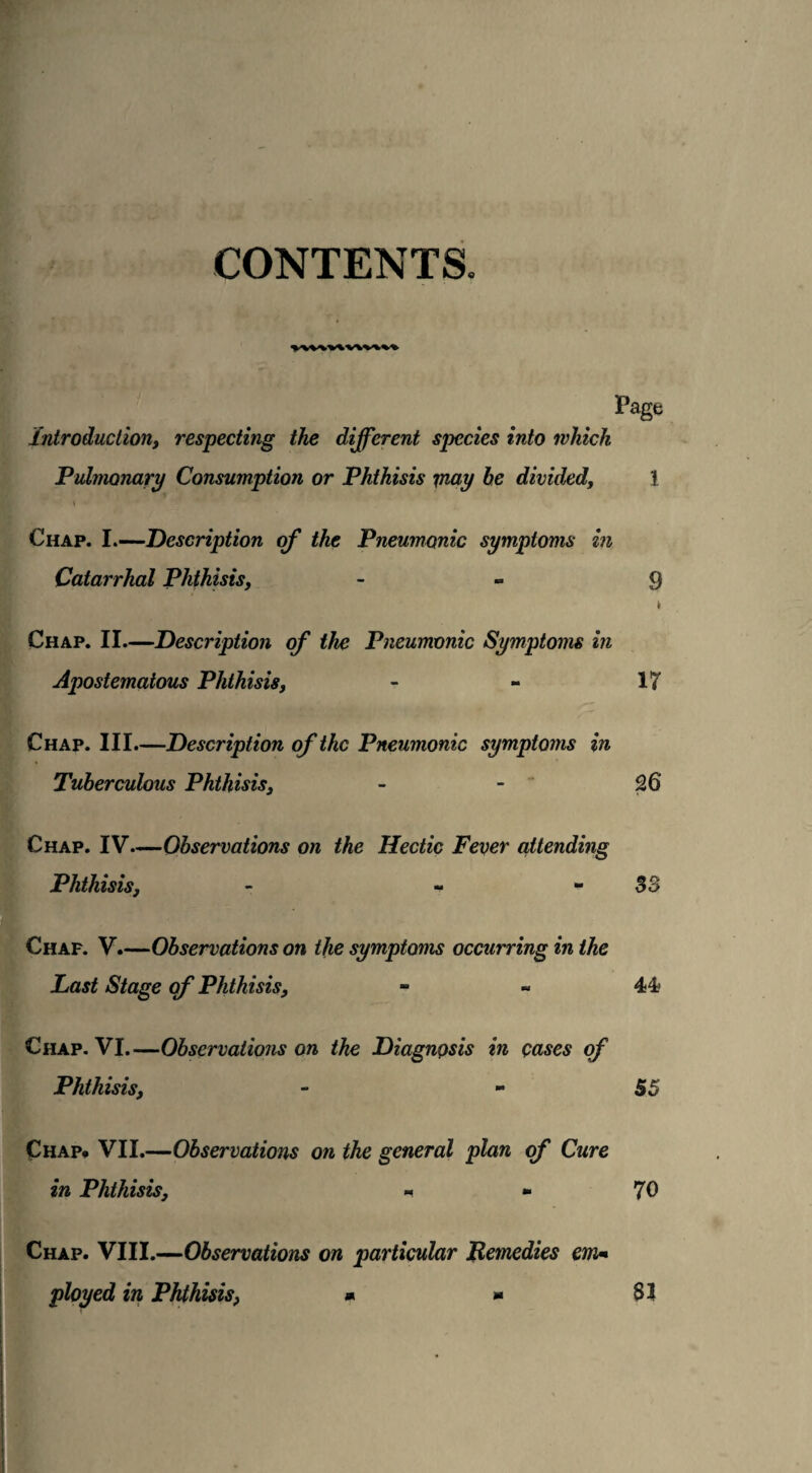 CONTENTS. Page Introduction, respecting the different species into which Pulmonary Consumption or Phthisis may be divided, 1 « Chap. I.—Description of the Pneumonic symptoms in Catarrhal Phthisis, - 9 k Chap. II—Description of the Pneumonic Symptoms in Apostematous Phthisis, - - 17 Chap. III.—Description of the Pneumonic symptoms in Tuberculous Phthisis3 - - 26 Chap. IV—Observations on the Hectic Fever attending Phthisis, - - - S3 Chaf. V.—Observations on the symptoms occurring in the Last Stage of Phthisis, - - 44> Chap. VI.—Observations on the Diagnosis in cases of Phthisis, - - 55 Chap. VII.—Observations on the general plan of Cure in Phthisis, - - 70 Chap. VIII.—Observations on particular Remedies em« ployed in Phthisis, * - SI