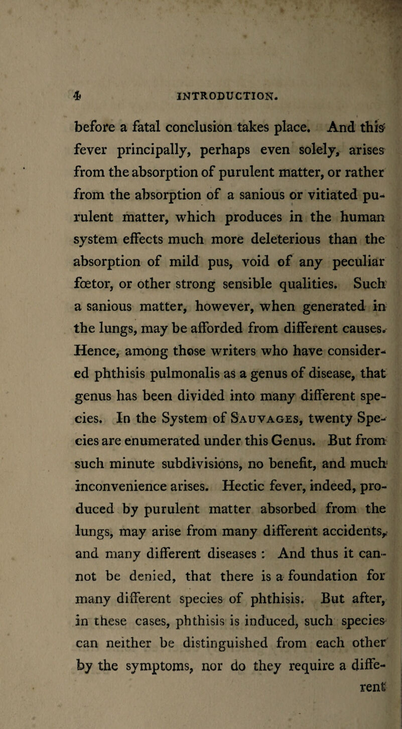 before a fatal conclusion takes place. And this fever principally, perhaps even solely, arises from the absorption of purulent matter, or rather from the absorption of a sanious or vitiated pu¬ rulent matter, which produces in the human system effects much more deleterious than the absorption of mild pus, void of any peculiar foetor, or other strong sensible qualities. Such a sanious matter, however, when generated in the lungs, may be afforded from different causes. Hence, among those writers who have consider¬ ed phthisis pulmonalis as a genus of disease, that genus has been divided into many different spe¬ cies. In the System of Sauvages, twenty Spe¬ cies are enumerated under this Genus. But from such minute subdivisions, no benefit, and mucb inconvenience arises. Hectic fever, indeed, pro¬ duced by purulent matter absorbed from the lungs, may arise from many different accidents* and many different diseases: And thus it can¬ not be denied, that there is a foundation for many different species of phthisis. But after, in these cases, phthisis is induced, such species can neither be distinguished from each other by the symptoms, nor do they require a diffe¬ rent