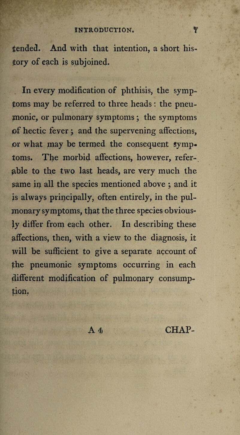 tended. And with that intention, a short his¬ tory of each is subjoined. In every modification of phthisis, the symp¬ toms may be referred to three heads: the pneu¬ monic, or pulmonary symptoms; the symptoms of hectic fever; and the supervening affections, or what may be termed the consequent symp¬ toms. The morbid affections, however, refer¬ able to the two last heads, are very much the same in all the species mentioned above ; and it is always principally, often entirely, in the pul¬ monary symptoms, that the three species obvious¬ ly differ from each other. In describing these affections, then, with a view to the diagnosis, it will be sufficient to give a separate account of the pneumonic symptoms occurring in each different modification of pulmonary consump¬ tion.