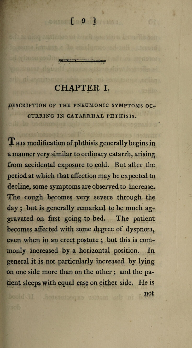 CHAPTER I. ' x . f xf > DESCRIPTION OF THE PNEUMONIC SYMPTOMS OC«* CURRING IN CATARRHAL PHTHISIS. This modification of phthisis generally begins ip a manner very similar to ordinary catarrh, arising from accidental exposure to cold. But after the period at which that affection may be expected to decline, some symptoms are observed to increase. The cough becomes very severe through the day ; but is generally remarked to be much ag¬ gravated on first going to bed. The patient becomes affected with some degree of dyspnoea, even when in an erect posture ; but this is com¬ monly increased by a horizontal position. In general it is not particularly increased by lying on one side more than on the other; and the pa¬ tient sleeps with equal ease on either side. He is not