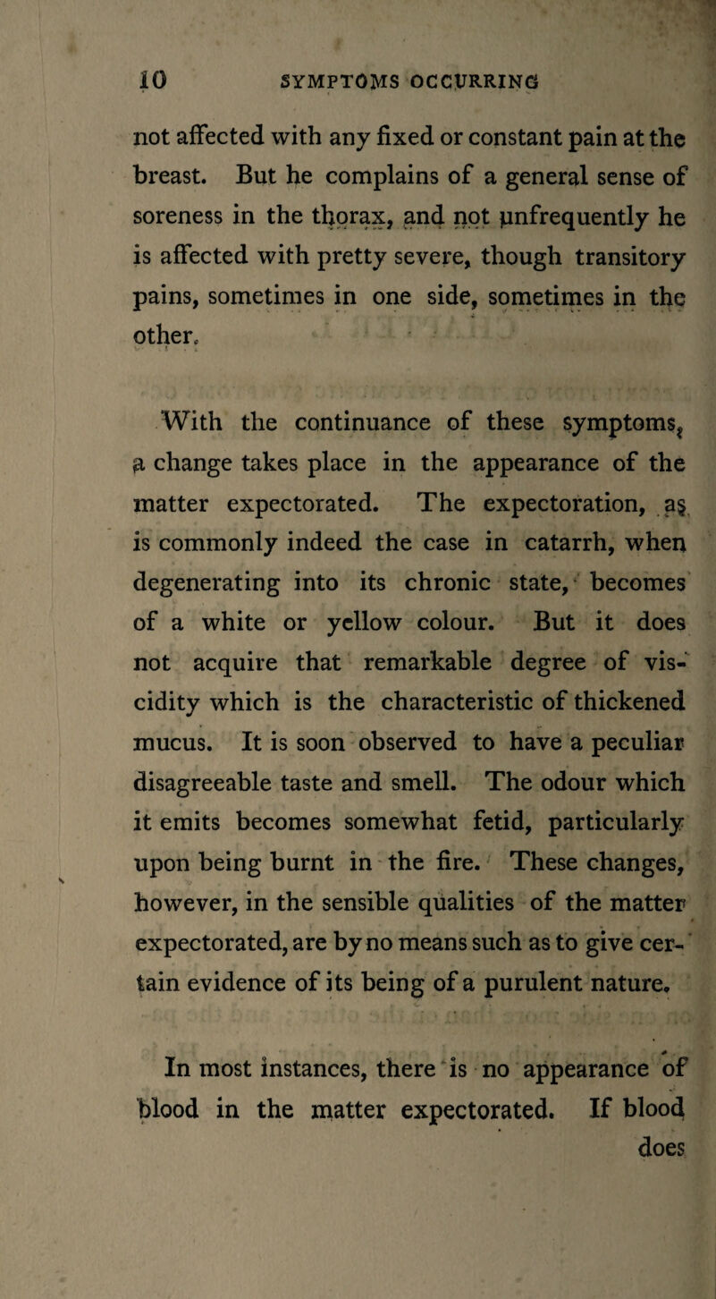 not affected with any fixed or constant pain at the breast. But he complains of a general sense of soreness in the thorax, and not pnfrequently he is affected with pretty severe, though transitory pains, sometimes in one side, sometimes in the other* V' . i . . With the continuance of these symptoms^ a change takes place in the appearance of the matter expectorated. The expectoration, a§ is commonly indeed the case in catarrh, when degenerating into its chronic state, becomes of a white or yellow colour. But it does not acquire that remarkable degree of vis¬ cidity which is the characteristic of thickened mucus. It is soon observed to have a peculiar disagreeable taste and smell. The odour which it emits becomes somewhat fetid, particularly upon being burnt in the fire. These changes, however, in the sensible qualities of the matter expectorated, are by no means such as to give cer¬ tain evidence of its being of a purulent nature. * In most instances, there is no appearance of blood in the matter expectorated. If blood does