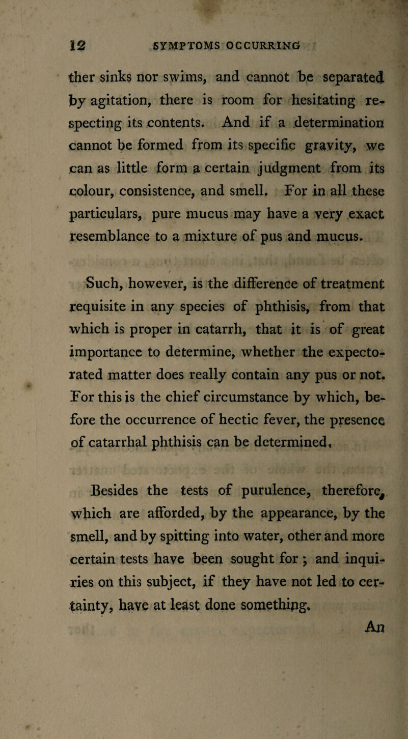 ther sinks nor swims, and cannot be separated by agitation, there is room for hesitating re¬ specting its contents. And if a determination cannot be formed from its specific gravity, we can as little form a certain judgment from its colour, consistence, and smell. For in all these particulars, pure mucus may have a very exact resemblance to a mixture of pus and mucus. . - t'; .. / Such, however, is the difference of treatment requisite in any species of phthisis, from that which is proper in catarrh, that it is of great importance to determine, whether the expecto¬ rated matter does really contain any pus or not. For this is the chief circumstance by which, be¬ fore the occurrence of hectic fever, the presence of catarrhal phthisis can be determined. Besides the tests of purulence, therefore, which are afforded, by the appearance, by the smell, and by spitting into water, other and more certain tests have been sought for ; and inqui¬ ries on this subject, if they have not led to cer¬ tainty, have at least done something. An