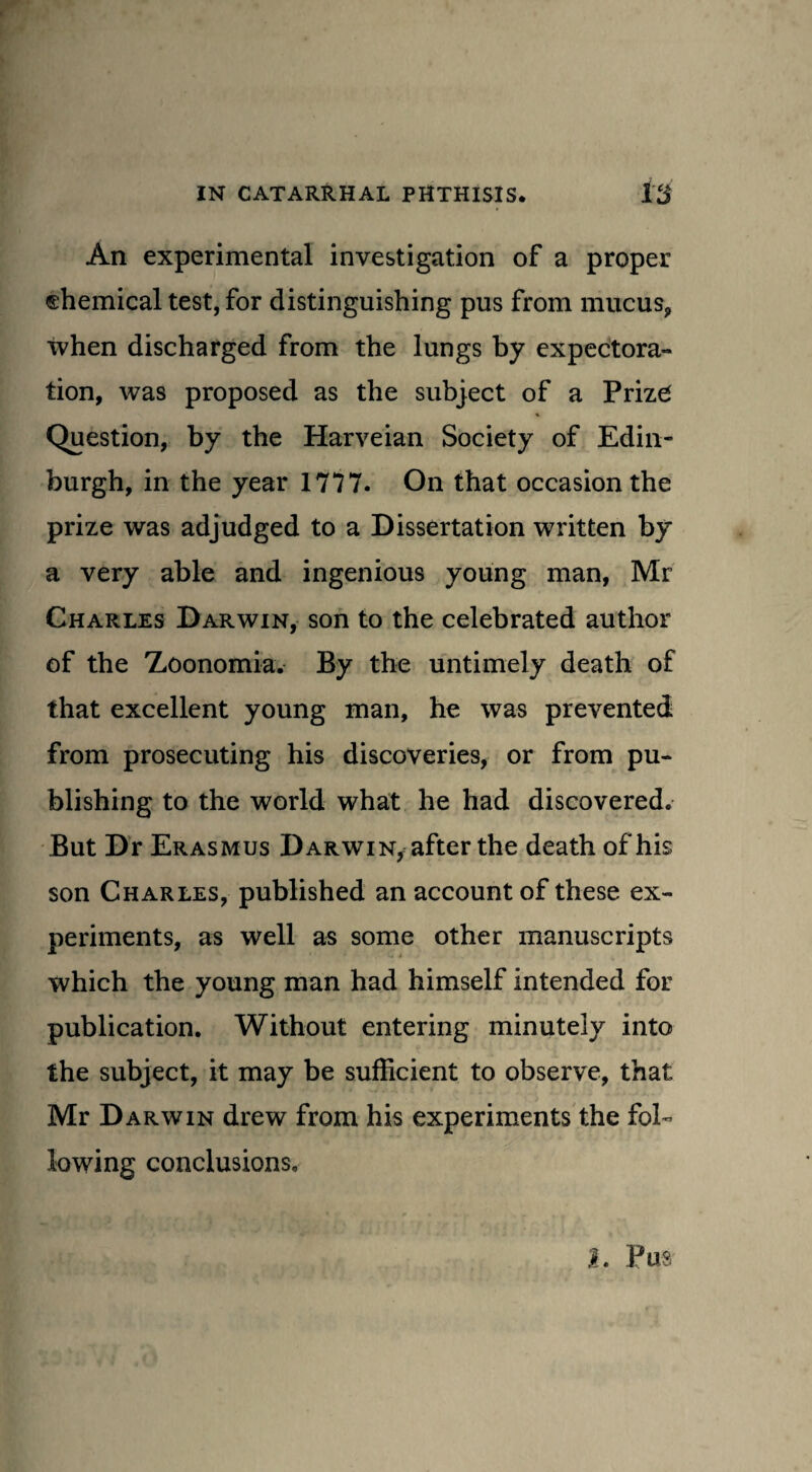 An experimental investigation of a proper chemical test, for distinguishing pus from mucus, when discharged from the lungs by expectora¬ tion, was proposed as the subject of a Prize Question, by the Harveian Society of Edin¬ burgh, in the year 17*77. On that occasion the prize was adjudged to a Dissertation written by a very able and ingenious young man, Mr Charles Darwin, son to the celebrated author of the Zoonomia. By the untimely death of that excellent young man, he was prevented from prosecuting his discoveries, or from pu¬ blishing to the world what he had discovered. But Dr Erasmus Darwin, after the death of his son Charles, published an account of these ex¬ periments, as well as some other manuscripts which the young man had himself intended for publication. Without entering minutely into the subject, it may be sufficient to observe, that Mr Darwin drew from his experiments the fol¬ lowing conclusions.