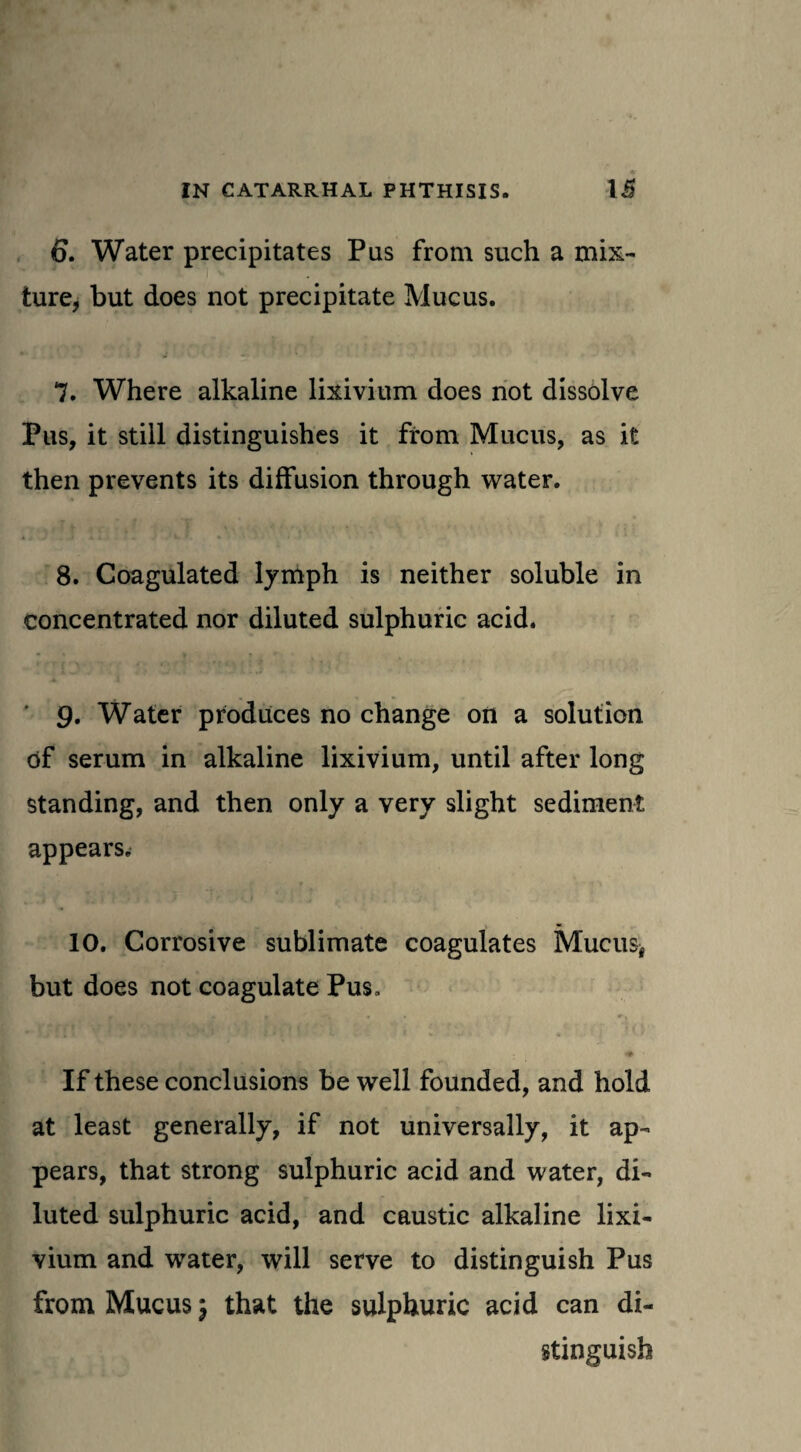 ♦ IN CATARRHAL PHTHISIS. 15 6. Water precipitates Pus from such a mix¬ ture, but does not precipitate Mucus. 7. Where alkaline lixivium does not dissolve Pus, it still distinguishes it from Mucus, as it then prevents its diffusion through water. 8. Coagulated lymph is neither soluble in concentrated nor diluted sulphuric acid. 9. Water produces no change on a solution of serum in alkaline lixivium, until after long standing, and then only a very slight sediment appears. 10. Corrosive sublimate coagulates Mucus* but does not coagulate Pus, <•» ' If these conclusions be well founded, and hold at least generally, if not universally, it ap¬ pears, that strong sulphuric acid and water, di¬ luted sulphuric acid, and caustic alkaline lixi¬ vium and water, will serve to distinguish Pus from Mucus \ that the sulphuric acid can di¬ stinguish