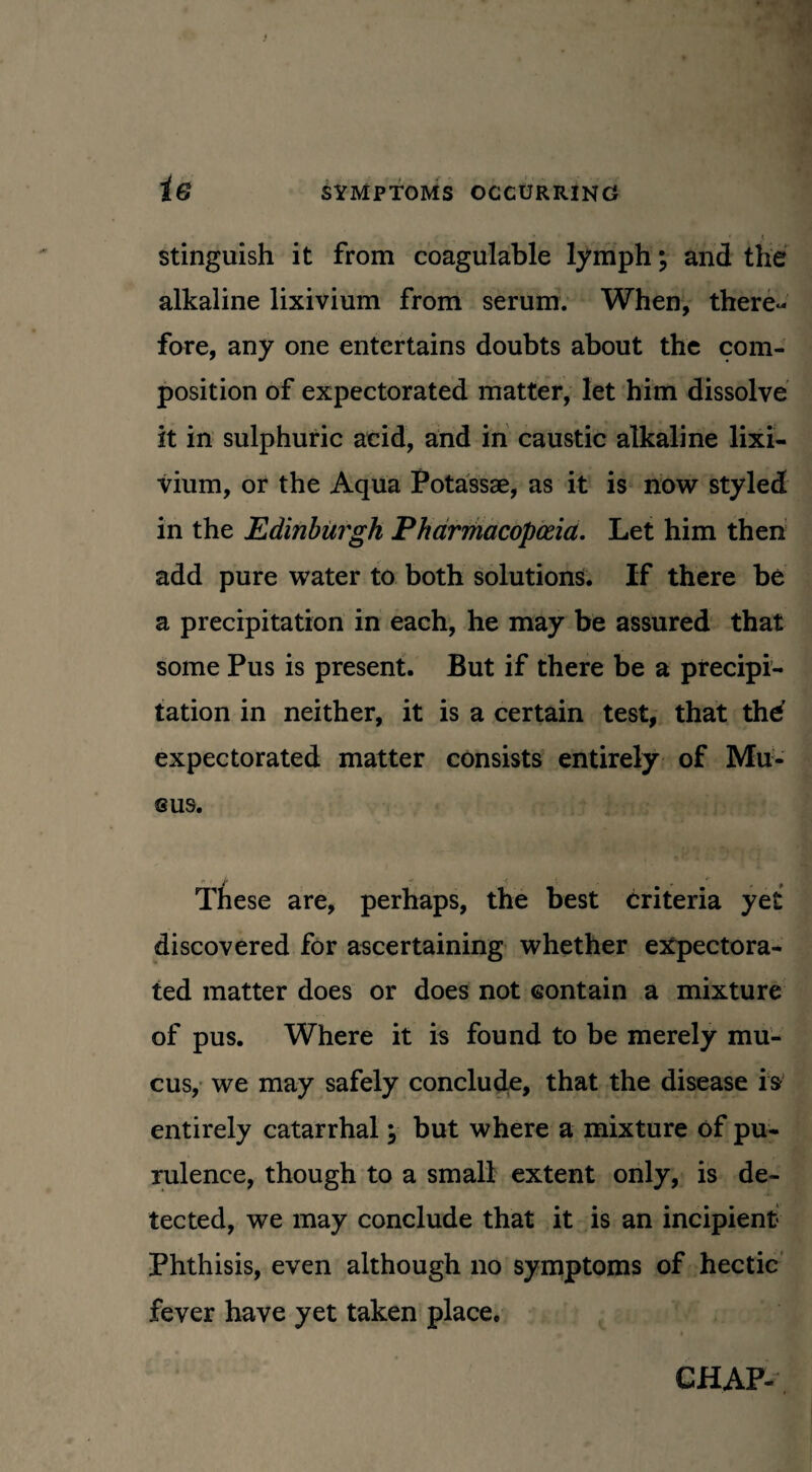 stinguish it from coagulable lymph; and the alkaline lixivium from serum. When, there¬ fore, any one entertains doubts about the com¬ position of expectorated matter, let him dissolve it in sulphuric acid, and in caustic alkaline lixi¬ vium, or the Aqua Potassae, as it is now styled in the Edinburgh Pharmacopoeia. Let him then add pure water to both solutions. If there be a precipitation in each, he may be assured that some Pus is present. But if there be a precipi¬ tation in neither, it is a certain test, that thd expectorated matter consists entirely of Mu¬ cus. These are, perhaps, the best criteria yet discovered for ascertaining whether expectora¬ ted matter does or does not contain a mixture of pus. Where it is found to be merely mu¬ cus, we may safely conclude, that the disease is entirely catarrhal but where a mixture of pu- rulence, though to a small extent only, is de¬ tected, we may conclude that it is an incipient Phthisis, even although no symptoms of hectic fever have yet taken place. CHAP-