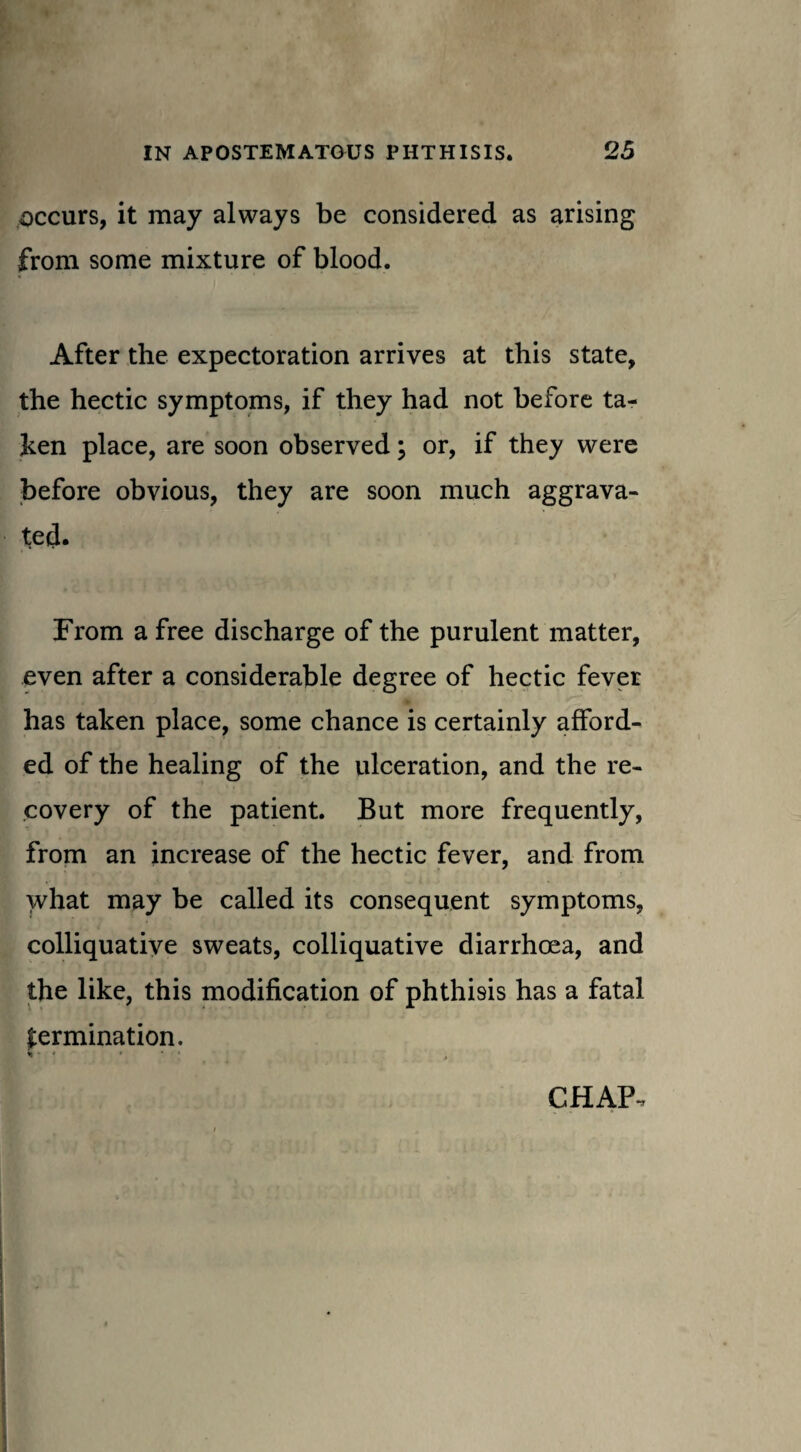 occurs, it may always be considered as arising from some mixture of blood. After the expectoration arrives at this state, the hectic symptoms, if they had not before ta¬ ken place, are soon observed; or, if they were before obvious, they are soon much aggrava¬ ted. From a free discharge of the purulent matter, even after a considerable degree of hectic fever ^ V 1 has taken place, some chance is certainly afford¬ ed of the healing of the ulceration, and the re¬ covery of the patient. But more frequently, from an increase of the hectic fever, and from what may be called its consequent symptoms, colliquative sweats, colliquative diarrhoea, and the like, this modification of phthisis has a fatal germination. CHAP,