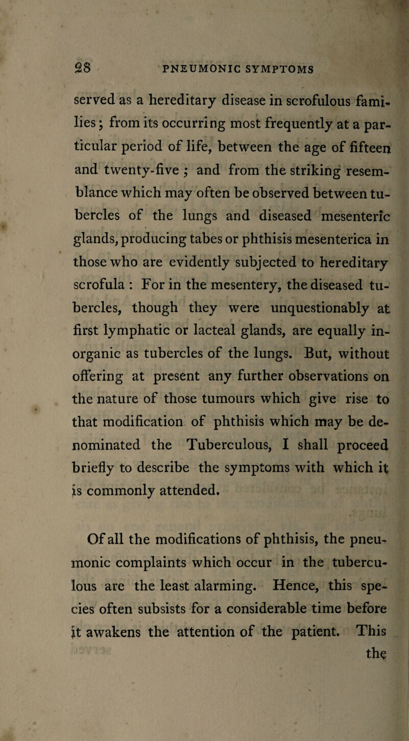 served as a hereditary disease in scrofulous fami¬ lies ; from its occurring most frequently at a par¬ ticular period of life, between the age of fifteen and twenty-five ; and from the striking resem¬ blance which may often be observed between tu¬ bercles of the lungs and diseased mesenteric glands, producing tabes or phthisis mesenterica in those who are evidently subjected to hereditary scrofula : For in the mesentery, the diseased tu¬ bercles, though they were unquestionably at first lymphatic or lacteal glands, are equally in¬ organic as tubercles of the lungs. But, without offering at present any further observations on the nature of those tumours which give rise to that modification of phthisis which may be de¬ nominated the Tuberculous, I shall proceed briefly to describe the symptoms with which it is commonly attended. Of all the modifications of phthisis, the pneu¬ monic complaints which occur in the tubercu¬ lous are the Least alarming. Hence, this spe¬ cies often subsists for a considerable time before it awakens the attention of the patient. This the