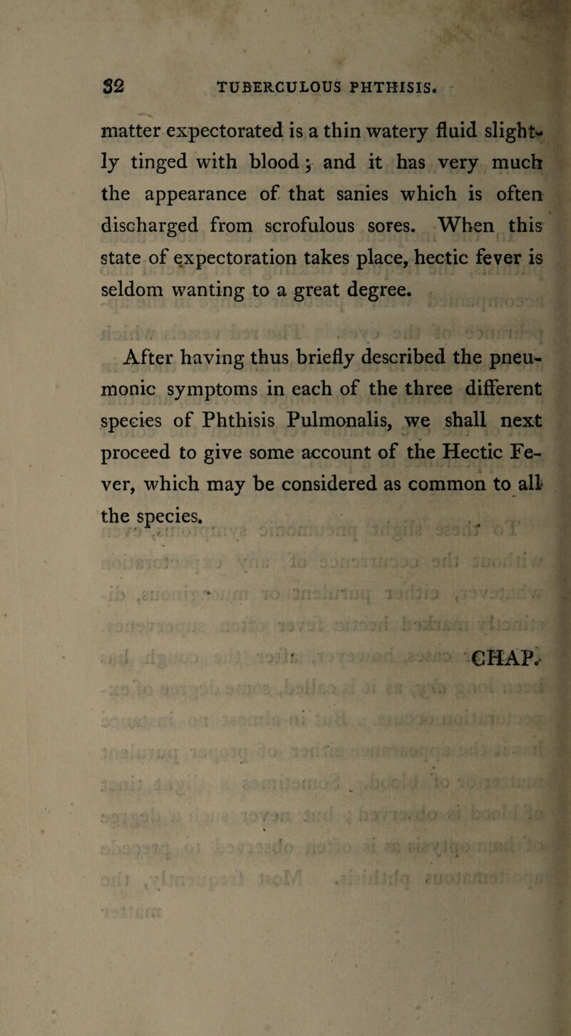 matter expectorated is a thin watery fluid slight¬ ly tinged with blood; and it has very much the appearance of that sanies which is often discharged from scrofulous sores. When this state of expectoration takes place, hectic fever is seldom wanting to a great degree. After having thus briefly described the pneu^ monic symptoms in each of the three different species of Phthisis Pulmonalis, we shall next proceed to give some account of the Hectic Fe¬ ver, which may be considered as common to all the species. . t ' L .. ; •» 4 j ■ ' - • CHAP,