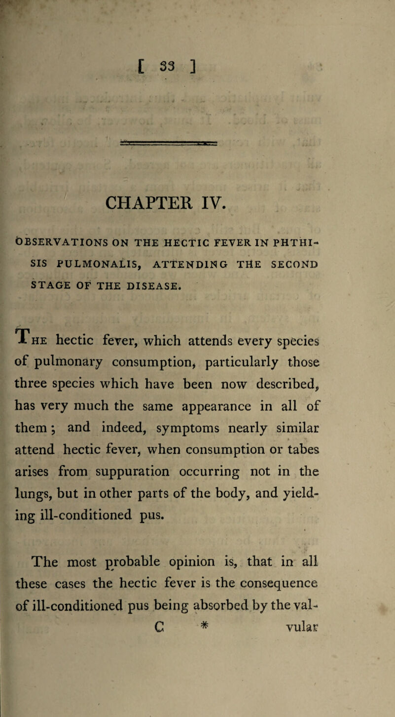 CHAPTER IV. OBSERVATIONS ON THE HECTIC FEVER IN PHTHI¬ SIS PULMONALIS, ATTENDING THE SECOND STAGE OF THE DISEASE. 1 he hectic fever, which attends every species of pulmonary consumption, particularly those three species which have been now described, has very much the same appearance in all of them; and indeed, symptoms nearly similar * « attend hectic fever, when consumption or tabes arises from suppuration occurring not in the lungs, but in other parts of the body, and yield¬ ing ill-conditioned pus. The most probable opinion is, that in all these cases the hectic fever is the consequence of ill-conditioned pus being absorbed by the val- C * vular