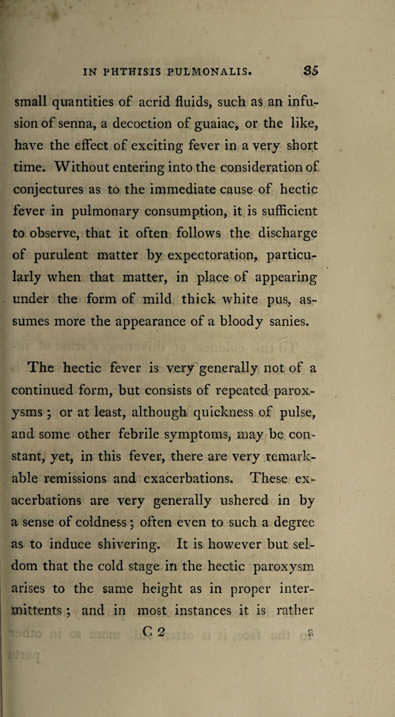 small quantities of acrid fluids, such as an infu¬ sion of senna, a decoction of guaiac, or the like, have the effect of exciting fever in a very short time. Without entering into the consideration of conjectures as to the immediate cause of hectic fever in pulmonary consumption, it is sufficient to observe, that it often follows the discharge of purulent matter by expectoration, particu¬ larly when that matter, in place of appearing under the form of mild thick white pus, as¬ sumes more the appearance of a bloody sanies. The hectic fever is very generally not of a continued form, but consists of repeated parox¬ ysms ; or at least, although quickness of pulse, and some other febrile symptoms, may be con¬ stant, yet, in this fever, there are very remark¬ able remissions and exacerbations. These ex¬ acerbations are very generally ushered in by a sense of coldness; often even to such a degree as to induce shivering. It is however but sel¬ dom that the cold stage in the hectic paroxysm arises to the same height as in proper inter- mittents ; and in most instances it is rather C 2 a