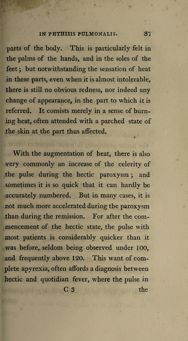 parts of the body. This is particularly felt in the palms of the hands, and in the soles of the feet; but notwithstanding the sensation of heat in these parts, even when it is almost intolerable, there is still no obvious redness, nor indeed any change of appearance, in the part to which it is referred. It consists merely in a sense of burn¬ ing heat, often attended with a parched state of the skin at the part thus affected. 0 With the augmentation of heat, there is also very commonly an increase of the celerity of the pulse during the hectic paroxysm ; and sometimes it is so quick that it can hardly be accurately numbered. But in many cases, it is not much more accelerated during the paroxysm than during the remission. For after the com¬ mencement of the hectic state, the pulse with most patients is considerably quicker than it was before, seldom being observed under 100, and frequently above 120. This want of com¬ plete apyrexia, often affords a diagnosis between hectic and quotidian fever, where the pulse in C 3 the