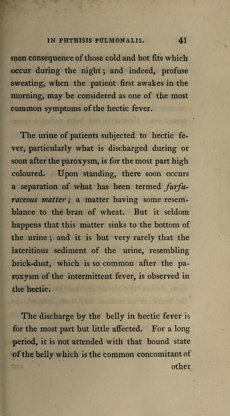 mon consequence of those cold and hot fits which occur during the night; and indeed, profuse sweating, when the patient first awakes in the morning, may be considered as one of the most common symptoms of the hectic fever. The urine of patients subjected to hectic fe¬ ver, particularly what is discharged during or soon after the paroxysm, is for the most part high coloured. Upon standing, there soon occurs a separation of what has been termed furfu- raceous matter; a matter having some resem¬ blance to the bran of wheat. But it seldom happens that this matter sinks to the bottom of the urine ; and it is but very rarely that the lateritious sediment of the urine, resembling brick-dust, which is so common after the pa¬ roxysm of the intermittent fever, is observed in the hectic. The discharge by the belly in hectic fever is for the most part but little affected. For a long period, it is not attended with that bound state of the belly which is the common concomitant of V t i other