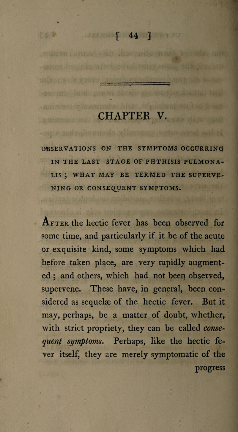 CHAPTER V. OBSERVATIONS ON THE SYMPTOMS OCCURRING IN THE LAST STAGE OF PHTHISIS PULMONA- LIS ; WHAT MAY BE TERMED THE SUPERV£* KING OR CONSEQUENT SYMPTOMS. After the hectic fever has been observed for some time, and particularly if it be of the acute or exquisite kind, some symptoms which had before taken place, are very rapidly augment¬ ed ; and others, which had not been observed, supervene. These have, in general, been con¬ sidered as sequelae of the hectic fever. But it may, perhaps, be a matter of doubt, whether, with strict propriety, they can be called conse¬ quent symptoms. Perhaps, like the hectic fe¬ ver itself, they are merely symptomatic of the progress