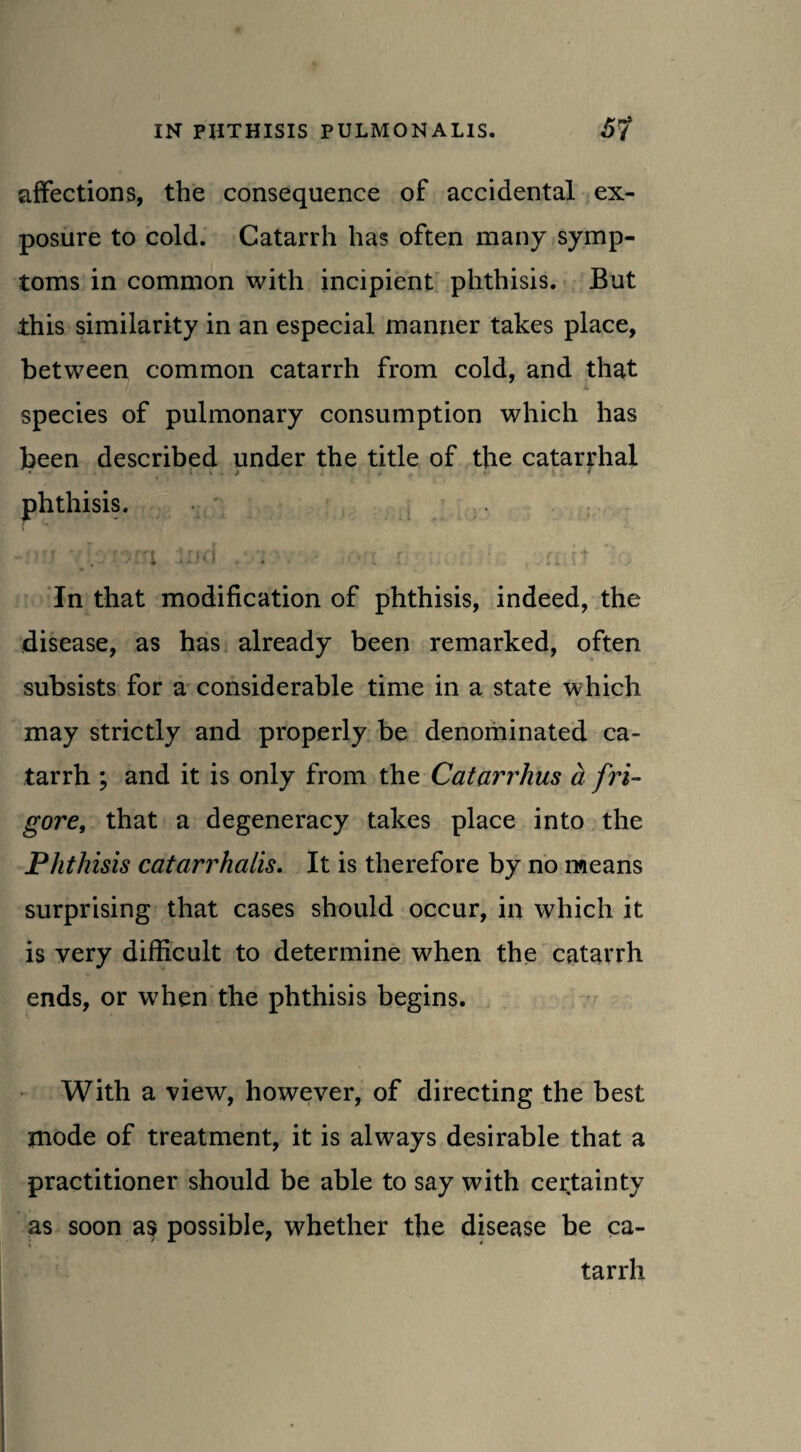 affections, the consequence of accidental ex¬ posure to cold. Catarrh has often many symp¬ toms in common with incipient phthisis. But this similarity in an especial manner takes place, between common catarrh from cold, and that t L species of pulmonary consumption which has been described under the title of the catarrhal • > . j . 4 r- phthisis. . In that modification of phthisis, indeed, the disease, as has already been remarked, often subsists for a considerable time in a state which may strictly and properly be denominated ca¬ tarrh ; and it is only from the Catarrhus a fri- gore, that a degeneracy takes place into the Phthisis catarrhalis. It is therefore by no means surprising that cases should occur, in which it is very difficult to determine when the catarrh ends, or when the phthisis begins. With a view, however, of directing the best mode of treatment, it is always desirable that a practitioner should be able to say with certainty as soon as possible, whether the disease be ca- tarrh