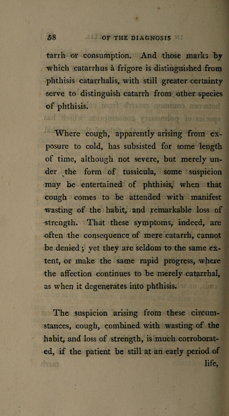 tarrh or consumption. And those marks by which catarrhus a frigore is distinguished from phthisis catarrhalis, with still greater certainty serve to distinguish catarrh from other species of phthisis. i ' . Where cough, apparently arising from ex¬ posure to cold, has subsisted for some length of time, although not severe, but merely un¬ der the form of tussicula, some suspicion may be entertained of phthisis, when that cough comes to be attended with manifest wasting of the habit, and remarkable loss of strength. That these symptoms, indeed, are often the consequence of mere catarrh, cannot be denied; yet they are seldom to the same ex¬ tent, or make the same rapid progress, where the affection continues to be merely catarrhal, as when it degenerates into phthisis. The suspicion arising from these circum¬ stances, cough, combined with wasting of the habit, and loss of strength, is much corroborat¬ ed, if the patient be still at an early period of life,