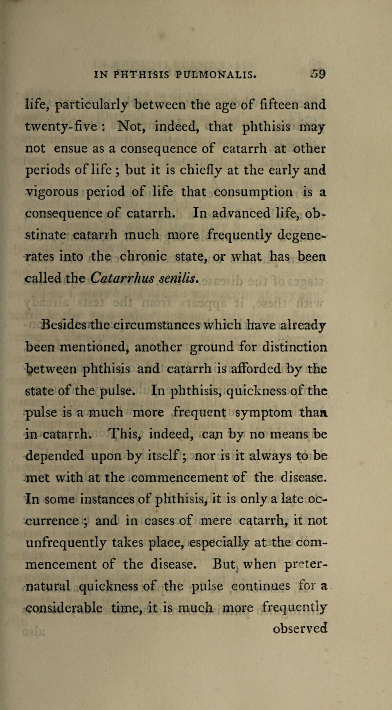 life, particularly between the age of fifteen and twenty-five : Not, indeed, that phthisis may not ensue as a consequence of catarrh at other periods of life; but it is chiefly at the early and vigorous period of life that consumption is a consequence of catarrh. In advanced life, ob¬ stinate catarrh much more frequently degene¬ rates into the chronic state, or what has been called the Catarrhus senilis. Besides the circumstances which have already been mentioned, another ground for distinction between phthisis and catarrh is afforded by the state of the pulse. In phthisis, quickness of the pulse is a much more frequent symptom than in catarrh. This, indeed, can by no means be depended upon by itself; nor is it always to be met with at the commencement of the disease. In some instances of phthisis, it is only a late oc¬ currence ; and in cases of mere catarrh, it not unfrequently takes place, especially at the com¬ mencement of the disease. Buts when preter¬ natural quickness of the pulse continues for a considerable time, it is much more frequently observed